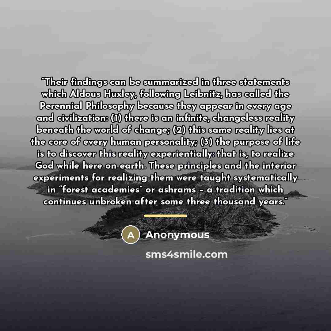 “Their findings can be summarized in three statements which Aldous Huxley, following Leibnitz, has called the Perennial Philosophy because they appear in every age and civilization: (1) there is an infinite, changeless reality beneath the world of change; (2) this same reality lies at the core of…” quote by Anonymous