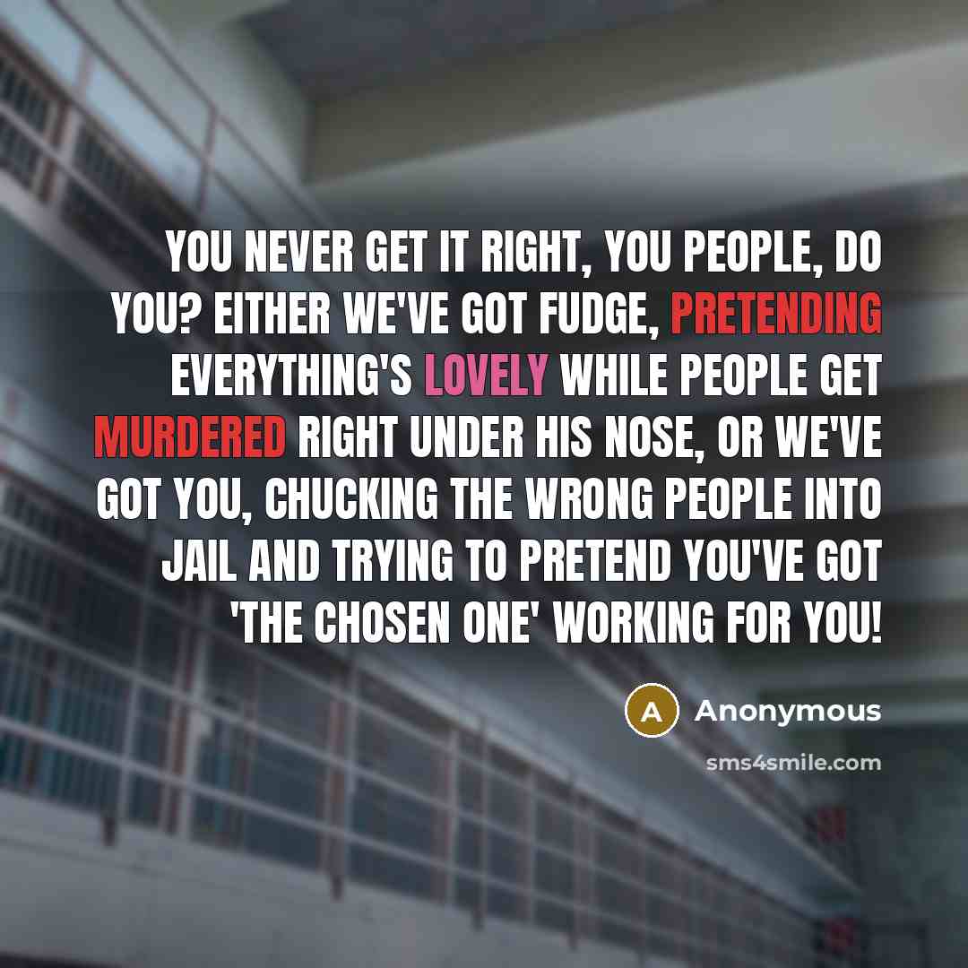 “You never get it right, you people, do you? Either we've got Fudge, pretending everything's lovely while people get murdered right under his nose, or we've got you, chucking the wrong people into jail and trying to pretend you've got 'The Chosen One' working for you!” quote by Anonymous