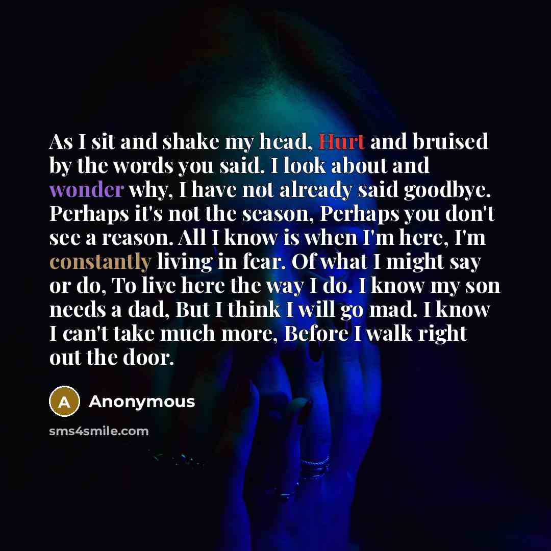 “As I sit and shake my head, Hurt and bruised by the words you said. I look about and wonder why, I have not already said goodbye. Perhaps it's not the season, Perhaps you don't see a reason. All I know is when I'm here, I'm constantly living in fear. Of what I might say or do, To live here the way…” quote by Anonymous