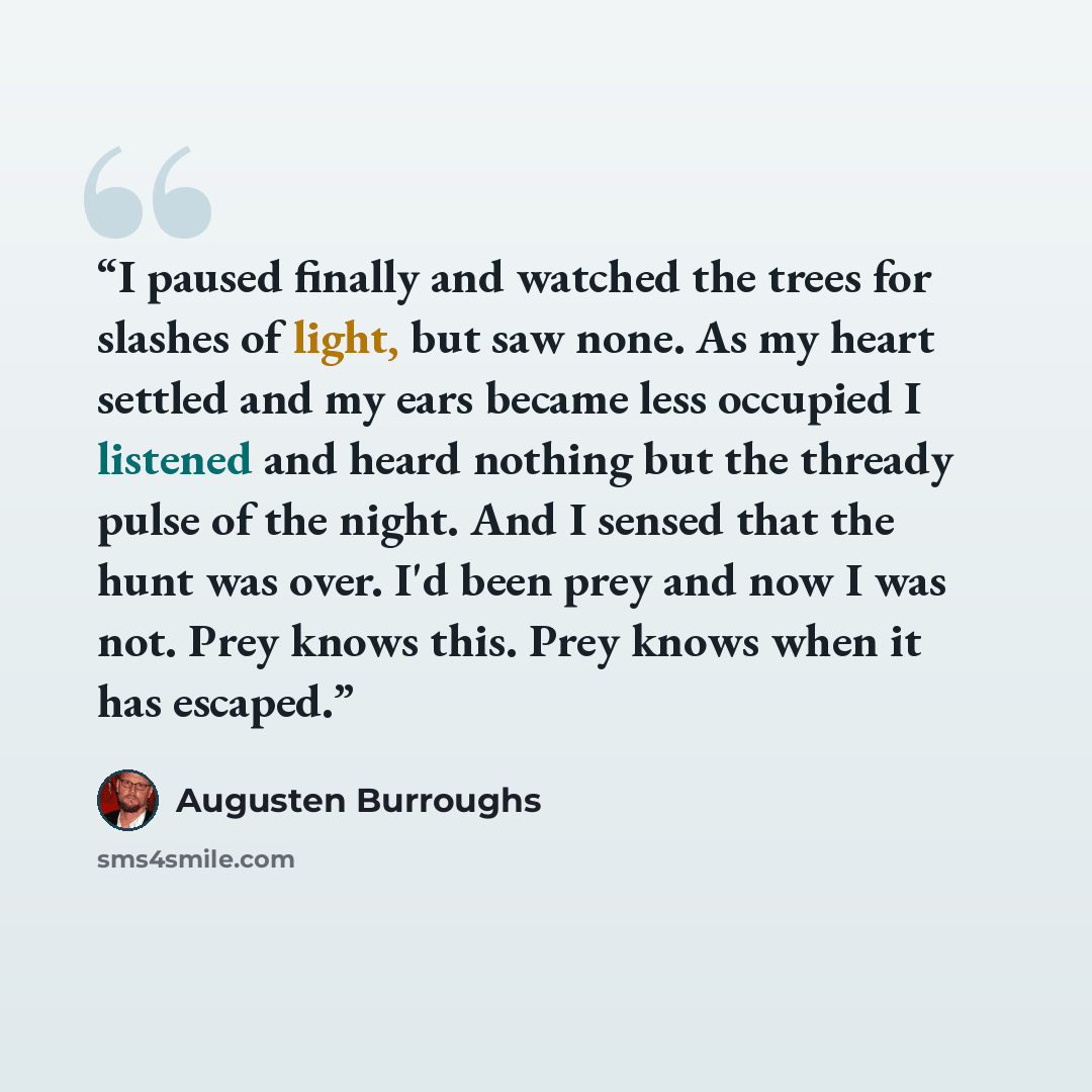 “I paused finally and watched the trees for slashes of light, but saw none. As my heart settled and my ears became less occupied I listened and heard nothing but the thready pulse of the night. And I sensed that the hunt was over. I'd been prey and now I was not. Prey knows this. Prey knows when it…” quote by Augusten Burroughs