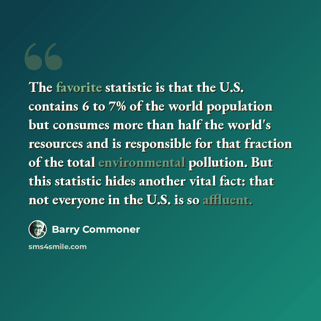 “The favorite statistic is that the U.S. contains 6 to 7% of the world population but consumes more than half the world's resources and is responsible for that fraction of the total environmental pollution. But this statistic hides another vital fact: that not everyone in the U.S. is so affluent.” quote by Barry Commoner
