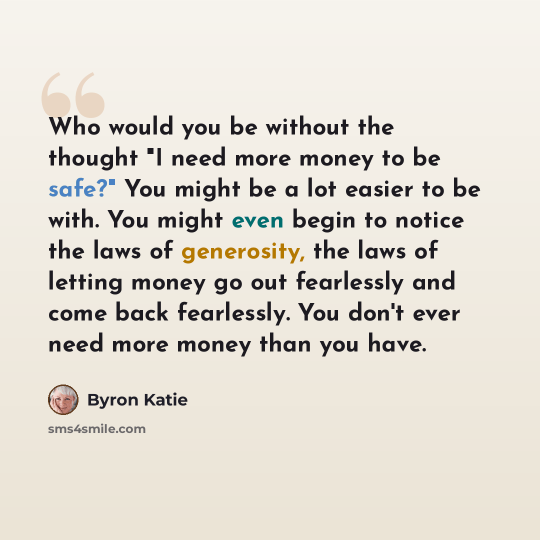 “Who would you be without the thought "I need more money to be safe?" You might be a lot easier to be with. You might even begin to notice the laws of generosity, the laws of letting money go out fearlessly and come back fearlessly. You don't ever need more money than you have.” quote by Byron Katie