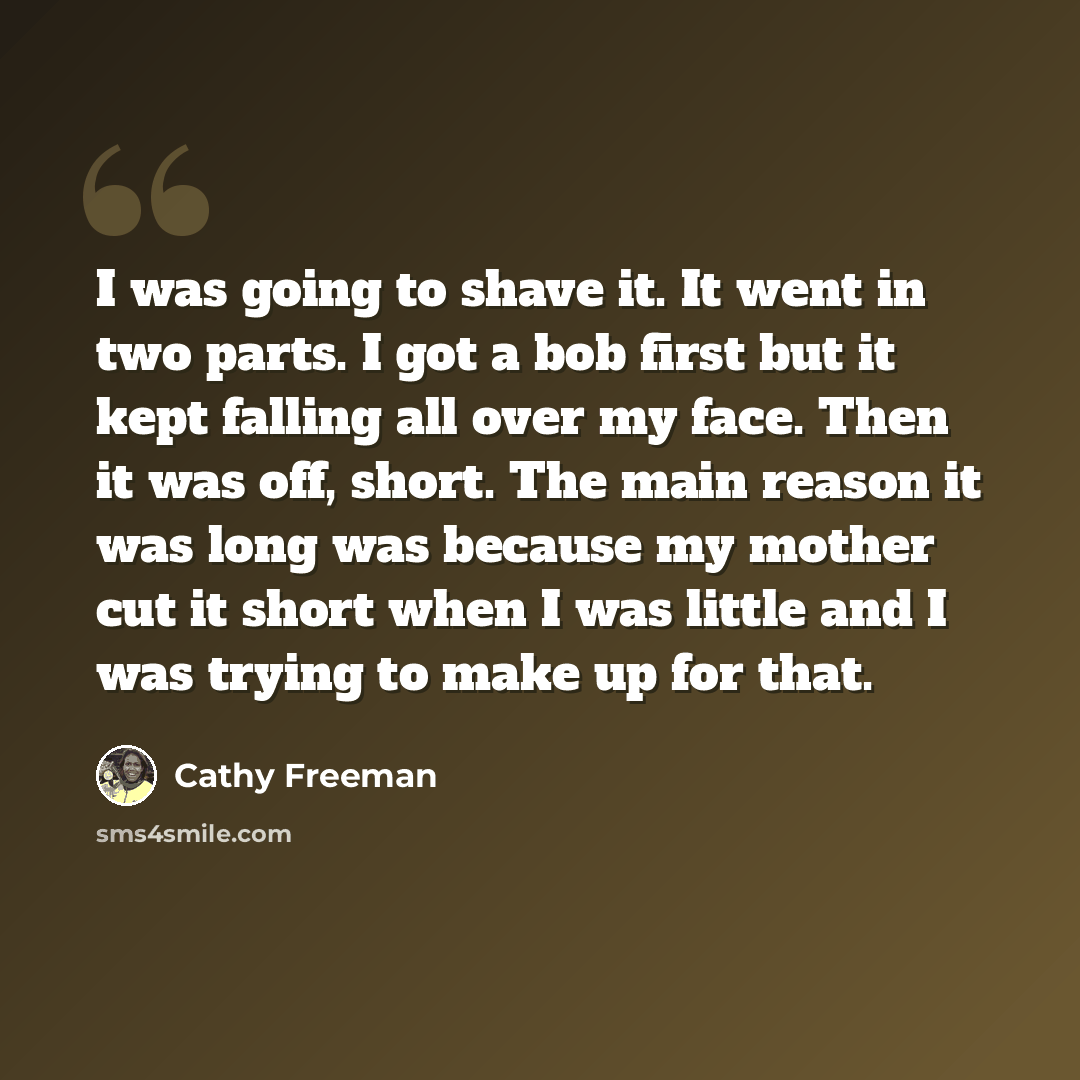 “I was going to shave it. It went in two parts. I got a bob first but it kept falling all over my face. Then it was off, short. The main reason it was long was because my mother cut it short when I was little and I was trying to make up for that.” quote by Cathy Freeman