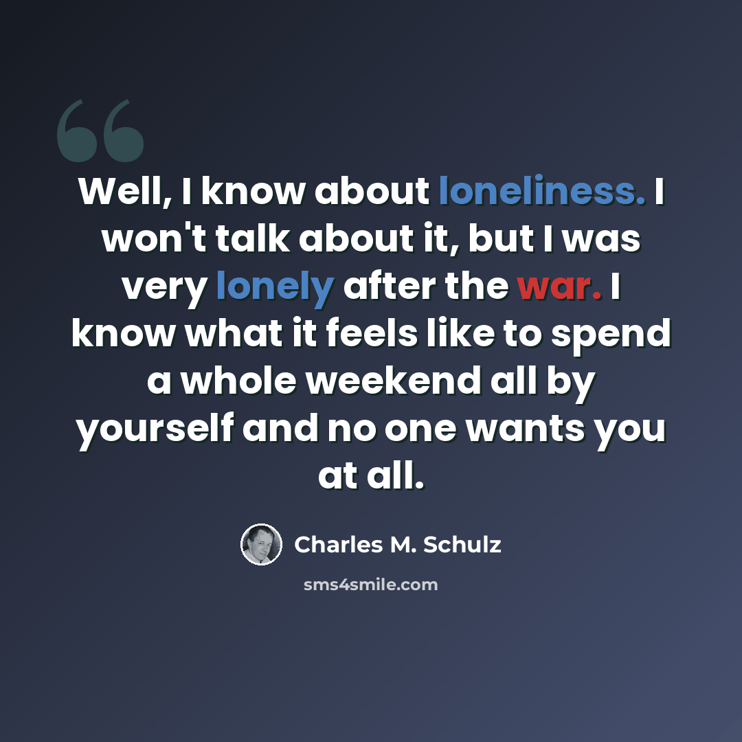 “Well, I know about loneliness. I won't talk about it, but I was very lonely after the war. I know what it feels like to spend a whole weekend all by yourself and no one wants you at all.” quote by Charles M. Schulz