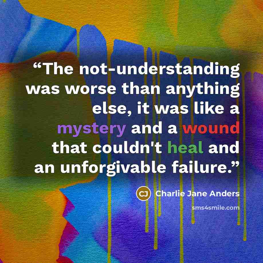 “The not-understanding was worse than anything else, it was like a mystery and a wound that couldn't heal and an unforgivable failure.” quote by Charlie Jane Anders