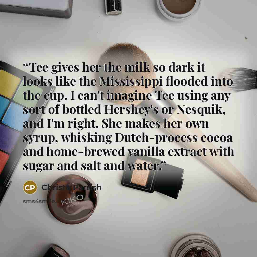 “Tee gives her the milk so dark it looks like the Mississippi flooded into the cup. I can't imagine Tee using any sort of bottled Hershey's or Nesquik, and I'm right. She makes her own syrup, whisking Dutch-process cocoa and home-brewed vanilla extract with sugar and salt and water.” quote by Christa Parrish