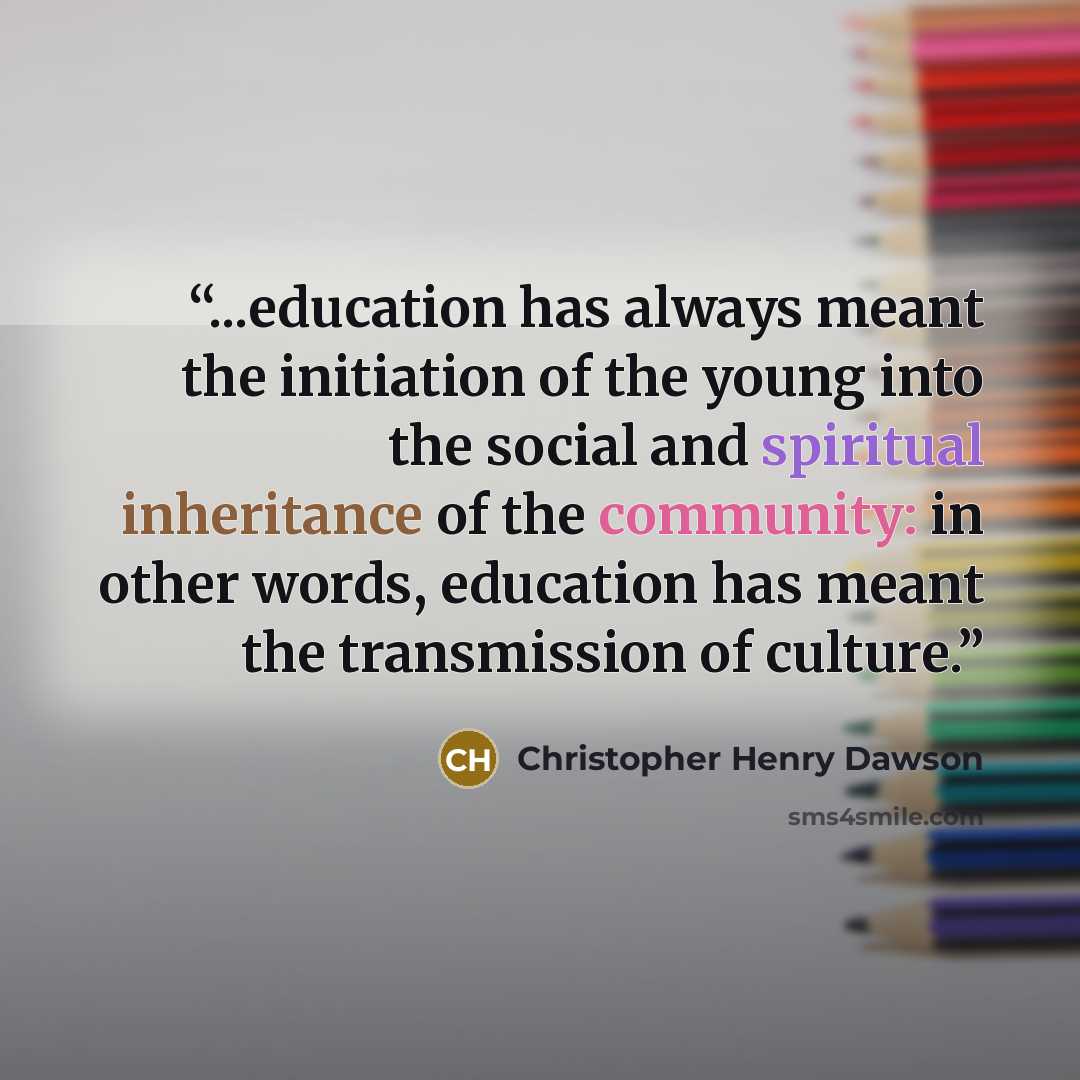 “...education has always meant the initiation of the young into the social and spiritual inheritance of the community: in other words, education has meant the transmission of culture.” quote by Christopher Henry Dawson