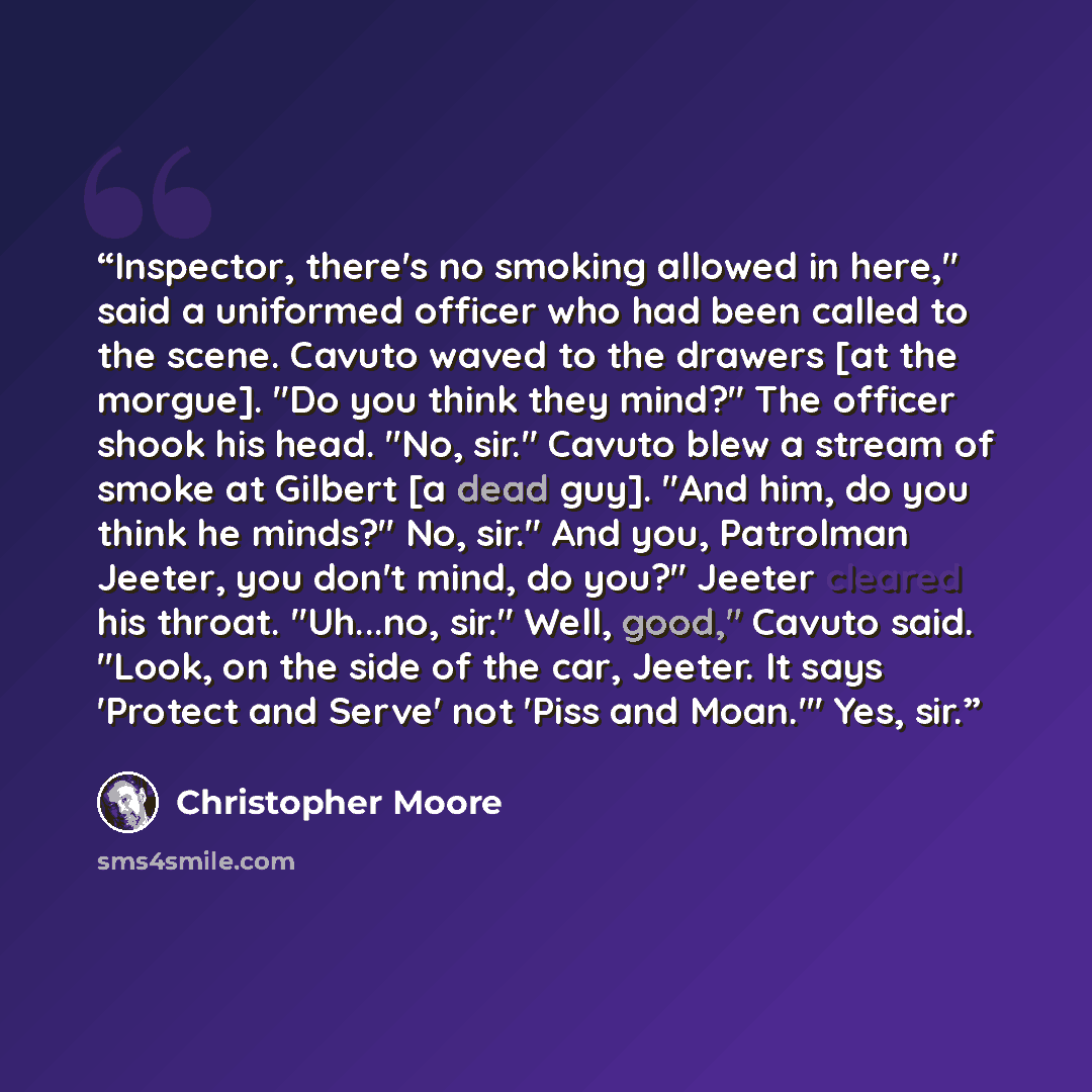 “Inspector, there's no smoking allowed in here," said a uniformed officer who had been called to the scene. Cavuto waved to the drawers [at the morgue]. "Do you think they mind?" The officer shook his head. "No, sir." Cavuto blew a stream of smoke at Gilbert [a dead guy]. "And him, do you think he…” quote by Christopher Moore