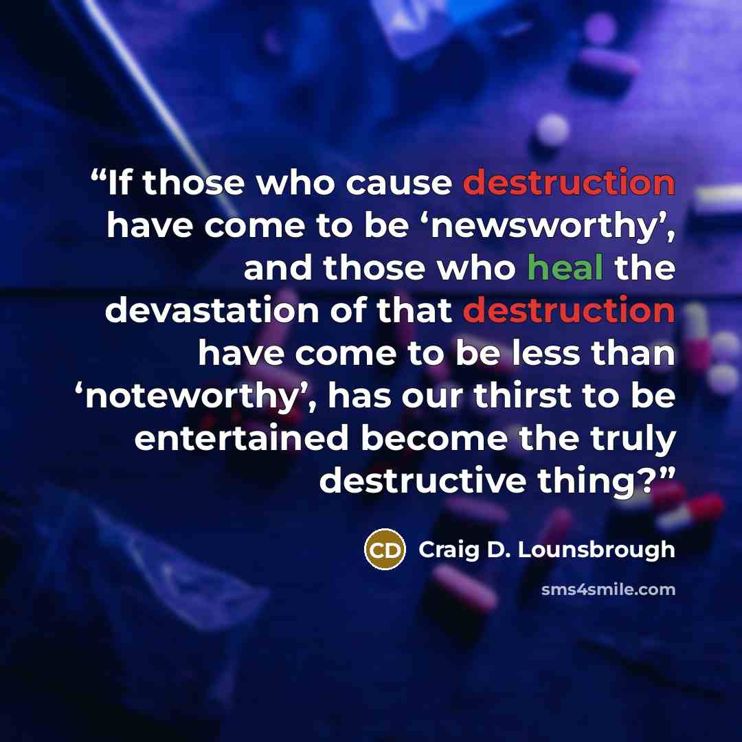 “If those who cause destruction have come to be ‘newsworthy’, and those who heal the devastation of that destruction have come to be less than ‘noteworthy’, has our thirst to be entertained become the truly destructive thing?” quote by Craig D. Lounsbrough