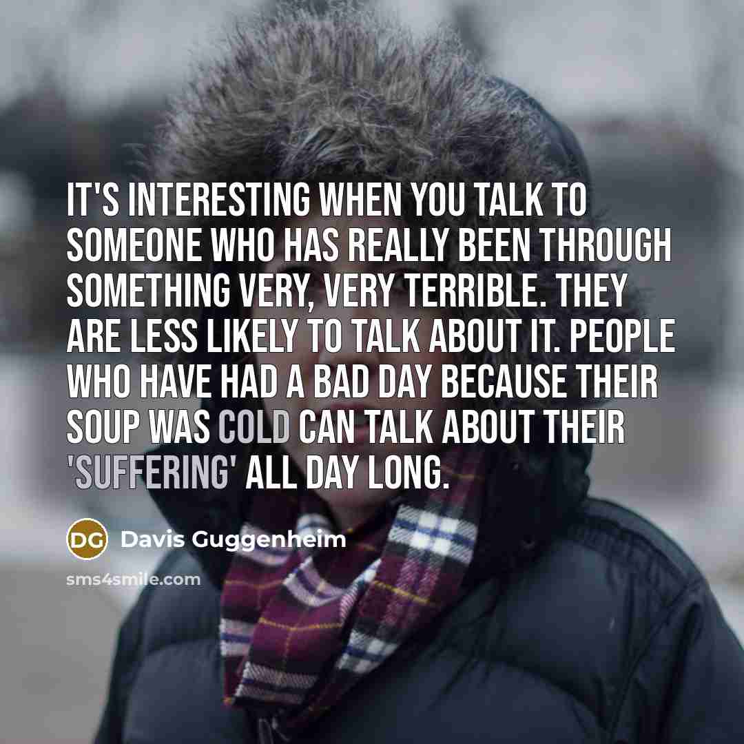 “It's interesting when you talk to someone who has really been through something very, very terrible. They are less likely to talk about it. People who have had a bad day because their soup was cold can talk about their 'suffering' all day long.” quote by Davis Guggenheim