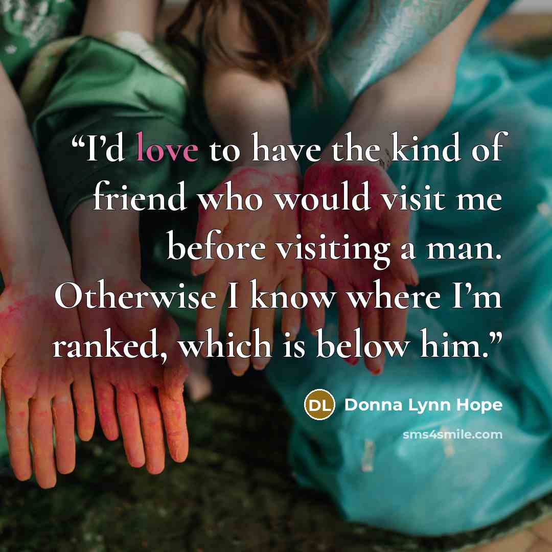 “I’d love to have the kind of friend who would visit me before visiting a man. Otherwise I know where I’m ranked, which is below him.” quote by Donna Lynn Hope