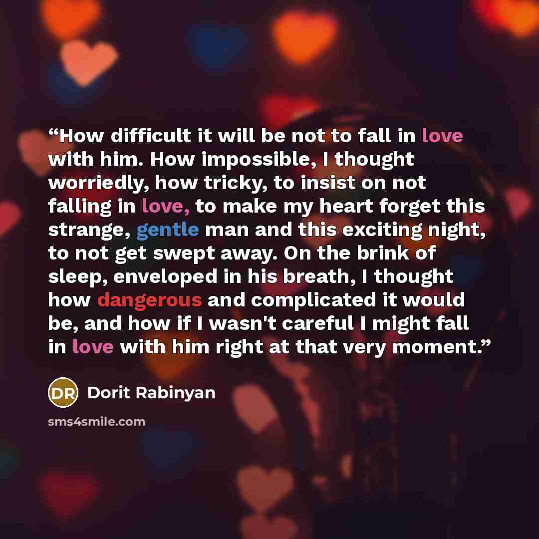 “How difficult it will be not to fall in love with him. How impossible, I thought worriedly, how tricky, to insist on not falling in love, to make my heart forget this strange, gentle man and this exciting night, to not get swept away. On the brink of sleep, enveloped in his breath, I thought how…” quote by Dorit Rabinyan