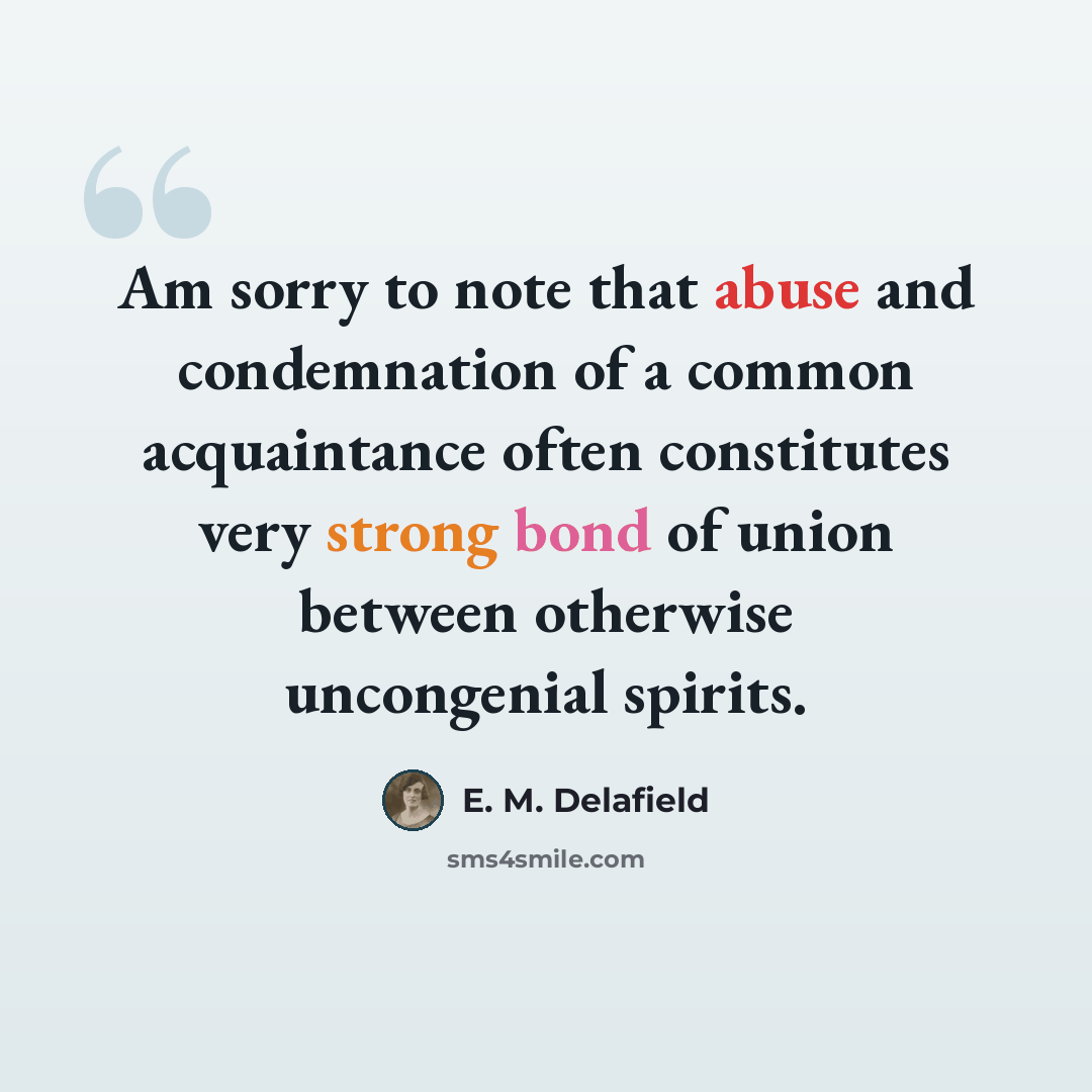 “Am sorry to note that abuse and condemnation of a common acquaintance often constitutes very strong bond of union between otherwise uncongenial spirits.” quote by E. M. Delafield