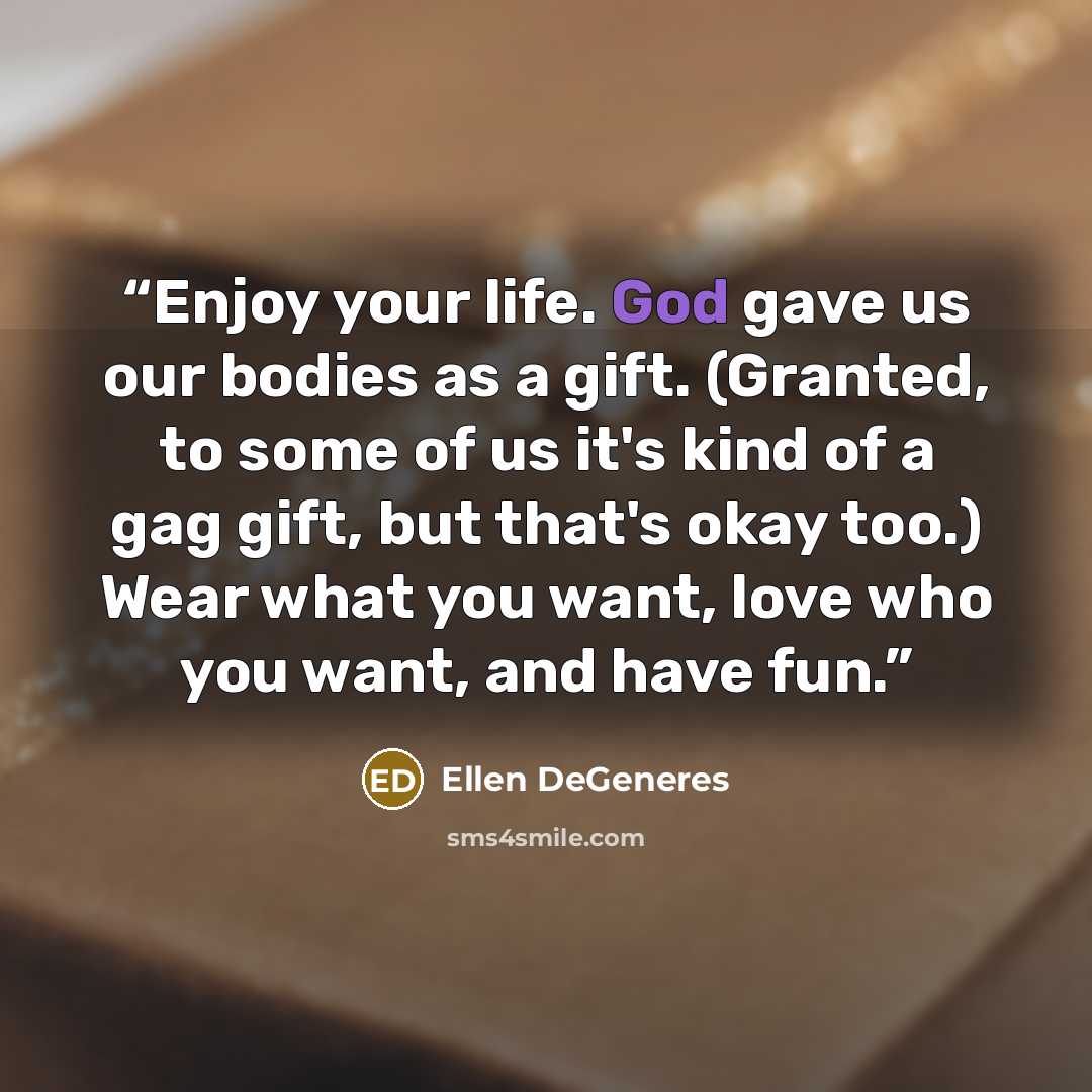 “Enjoy your life. God gave us our bodies as a gift. (Granted, to some of us it's kind of a gag gift, but that's okay too.) Wear what you want, love who you want, and have fun.” quote by Ellen DeGeneres