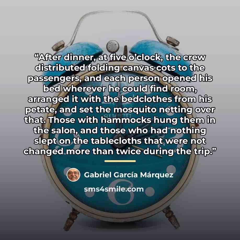 “After dinner, at five o’clock, the crew distributed folding canvas cots to the passengers, and each person opened his bed wherever he could find room, arranged it with the bedclothes from his petate, and set the mosquito netting over that. Those with hammocks hung them in the salon, and those who…” quote by Gabriel García Márquez