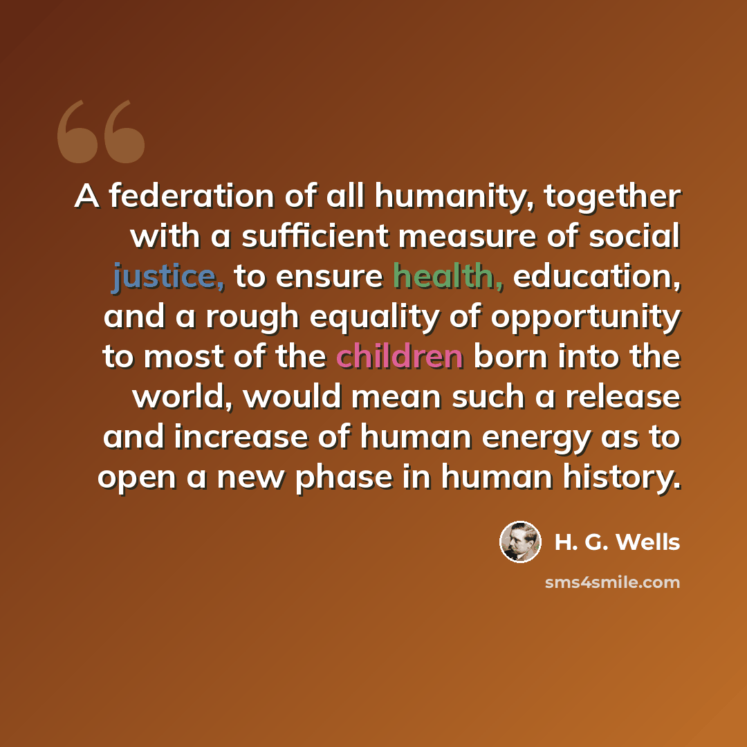 “A federation of all humanity, together with a sufficient measure of social justice, to ensure health, education, and a rough equality of opportunity to most of the children born into the world, would mean such a release and increase of human energy as to open a new phase in human history.” quote by H. G. Wells