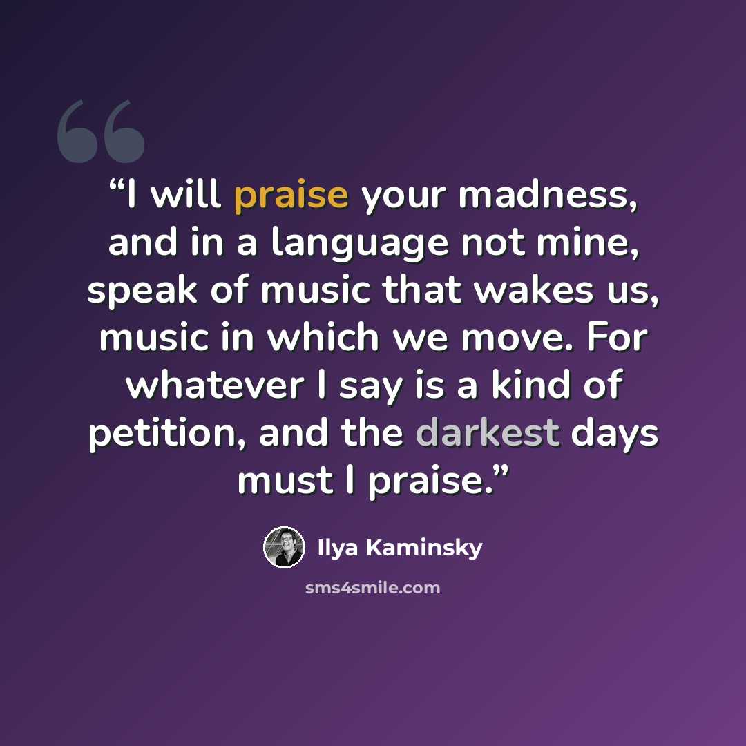 “I will praise your madness, and in a language not mine, speak of music that wakes us, music in which we move. For whatever I say is a kind of petition, and the darkest days must I praise.” quote by Ilya Kaminsky