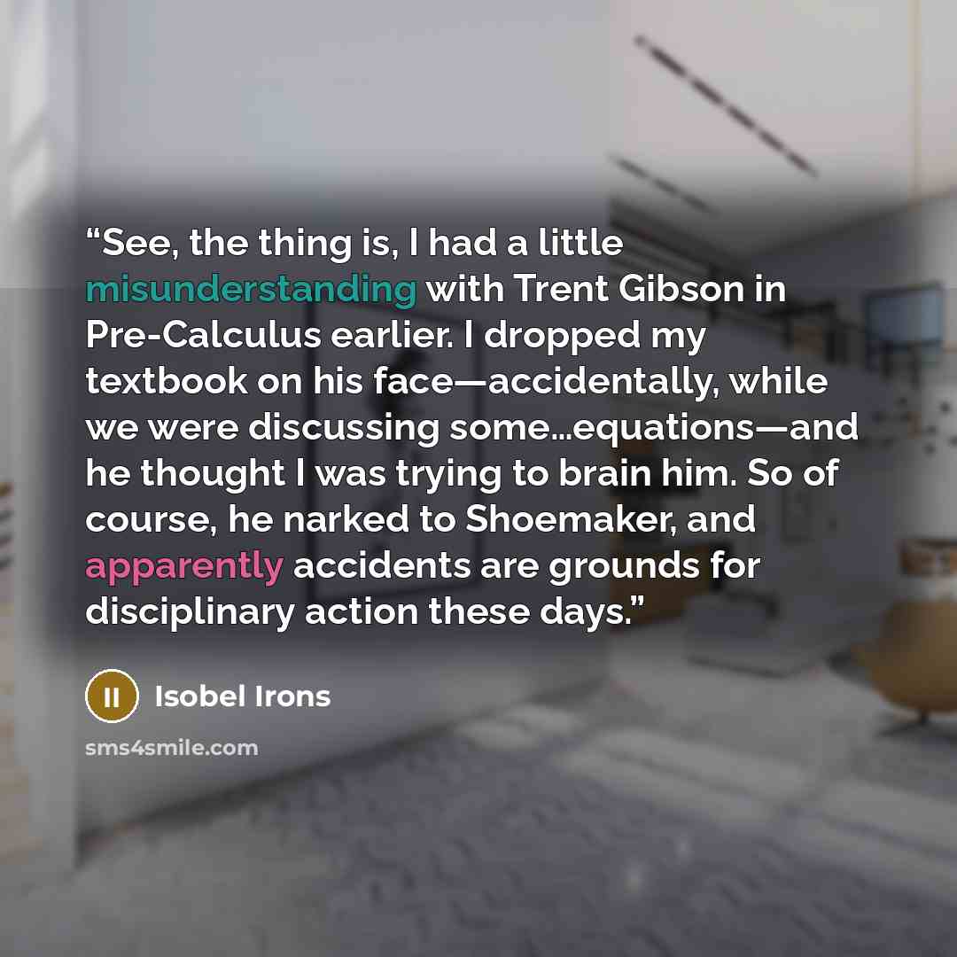 “See, the thing is, I had a little misunderstanding with Trent Gibson in Pre-Calculus earlier. I dropped my textbook on his face—accidentally, while we were discussing some…equations—and he thought I was trying to brain him. So of course, he narked to Shoemaker, and apparently accidents are grounds…” quote by Isobel Irons