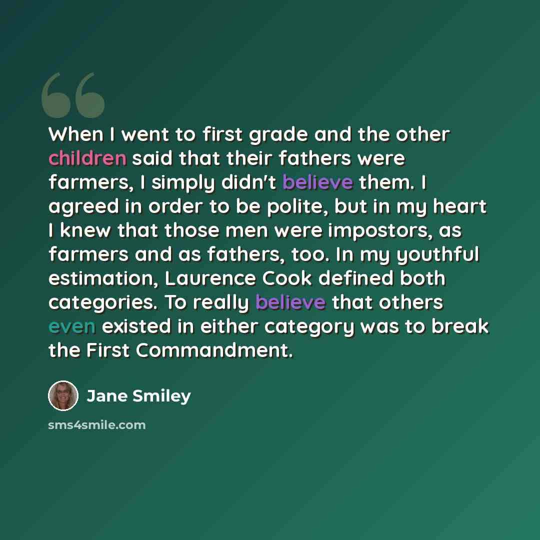 “When I went to first grade and the other children said that their fathers were farmers, I simply didn't believe them. I agreed in order to be polite, but in my heart I knew that those men were impostors, as farmers and as fathers, too. In my youthful estimation, Laurence Cook defined both…” quote by Jane Smiley