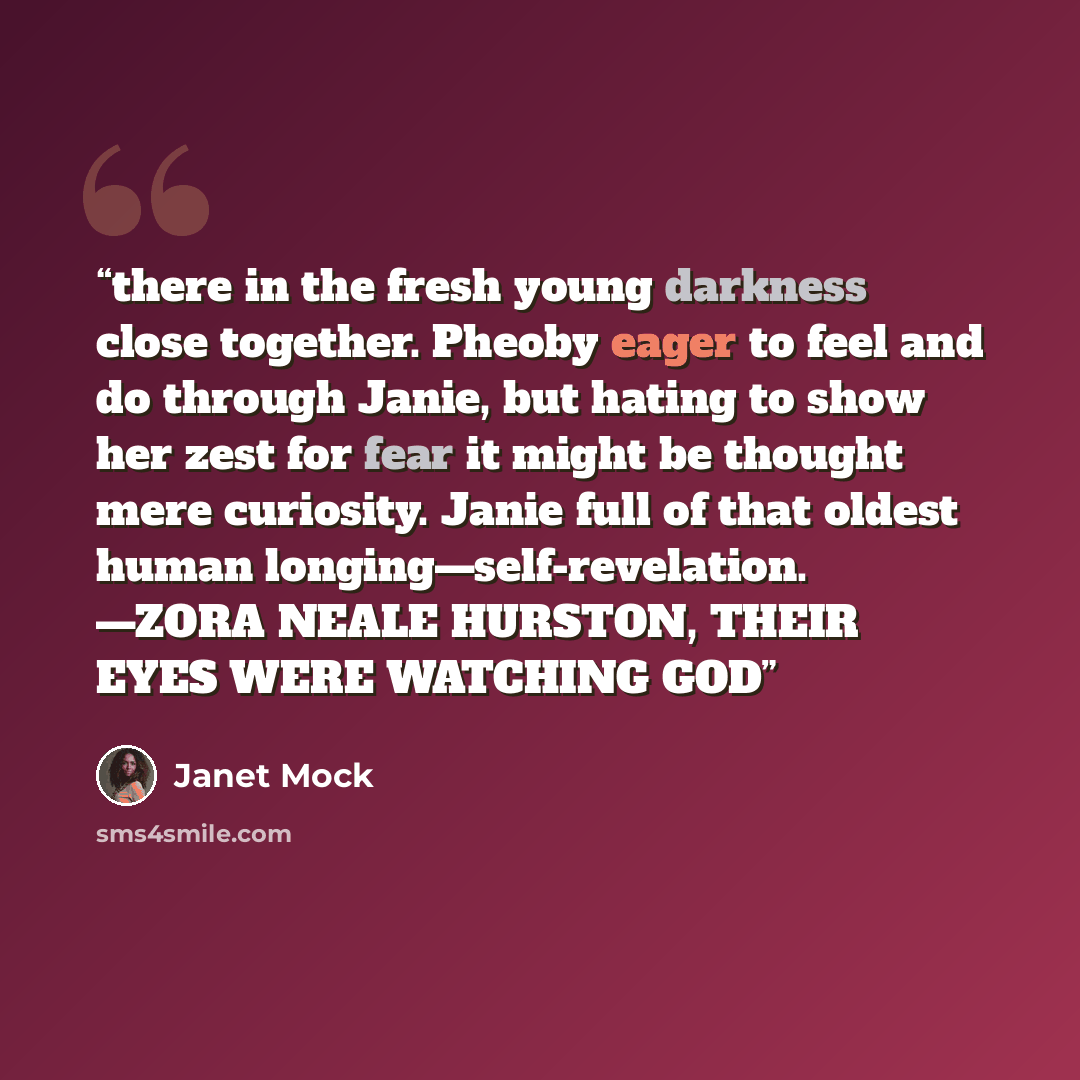 “there in the fresh young darkness close together. Pheoby eager to feel and do through Janie, but hating to show her zest for fear it might be thought mere curiosity. Janie full of that oldest human longing—self-revelation. —ZORA NEALE HURSTON, THEIR EYES WERE WATCHING GOD” quote by Janet Mock