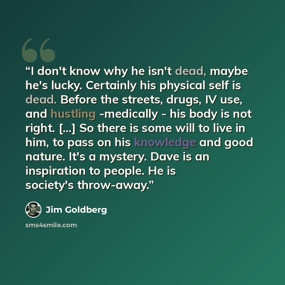 “I don't know why he isn't dead, maybe he's lucky. Certainly his physical self is dead. Before the streets, drugs, IV use, and hustling -medically - his body is not right. [...] So there is some will to live in him, to pass on his knowledge and good nature. It's a mystery. Dave is an inspiration to…” quote by Jim Goldberg
