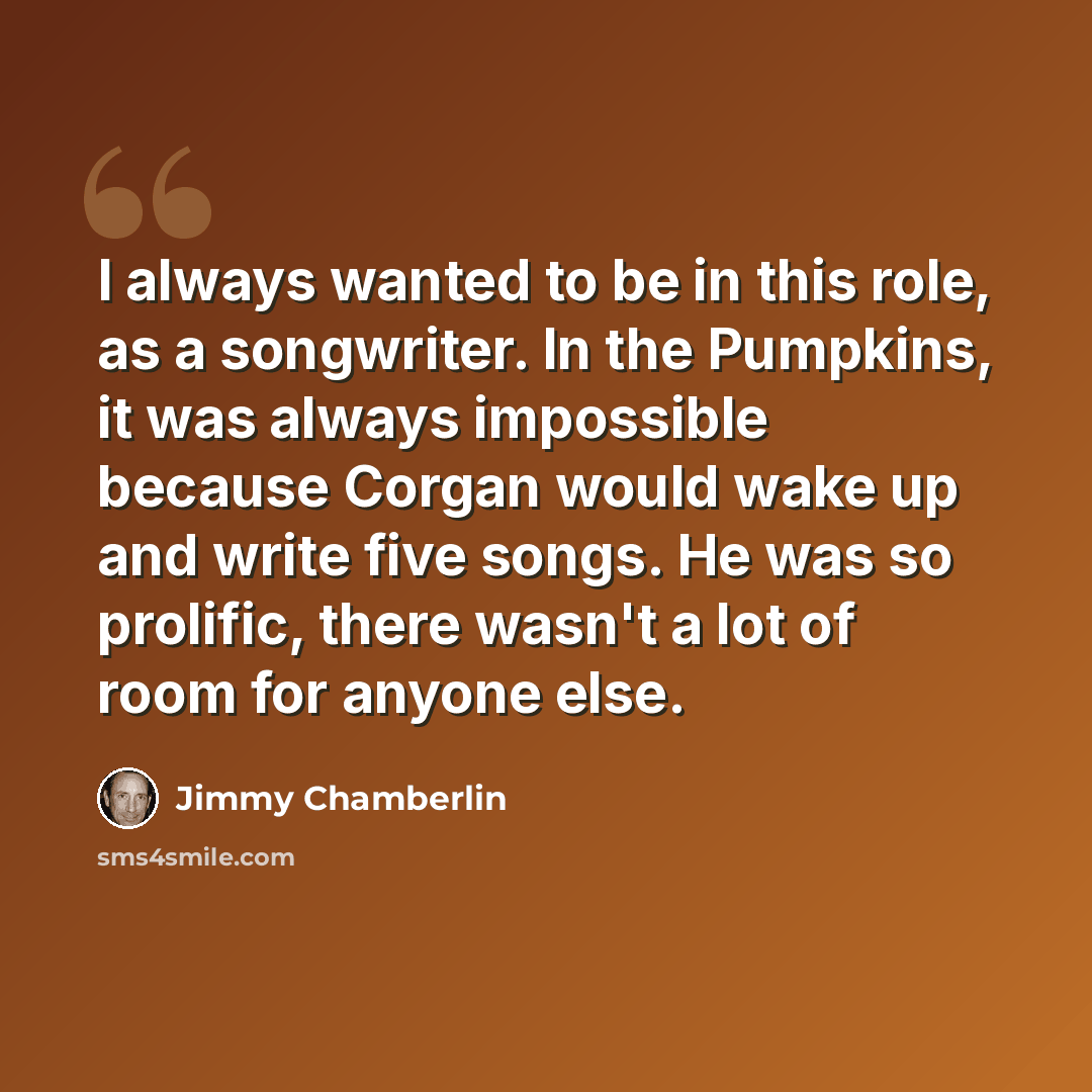 “I always wanted to be in this role, as a songwriter. In the Pumpkins, it was always impossible because Corgan would wake up and write five songs. He was so prolific, there wasn't a lot of room for anyone else.” quote by Jimmy Chamberlin