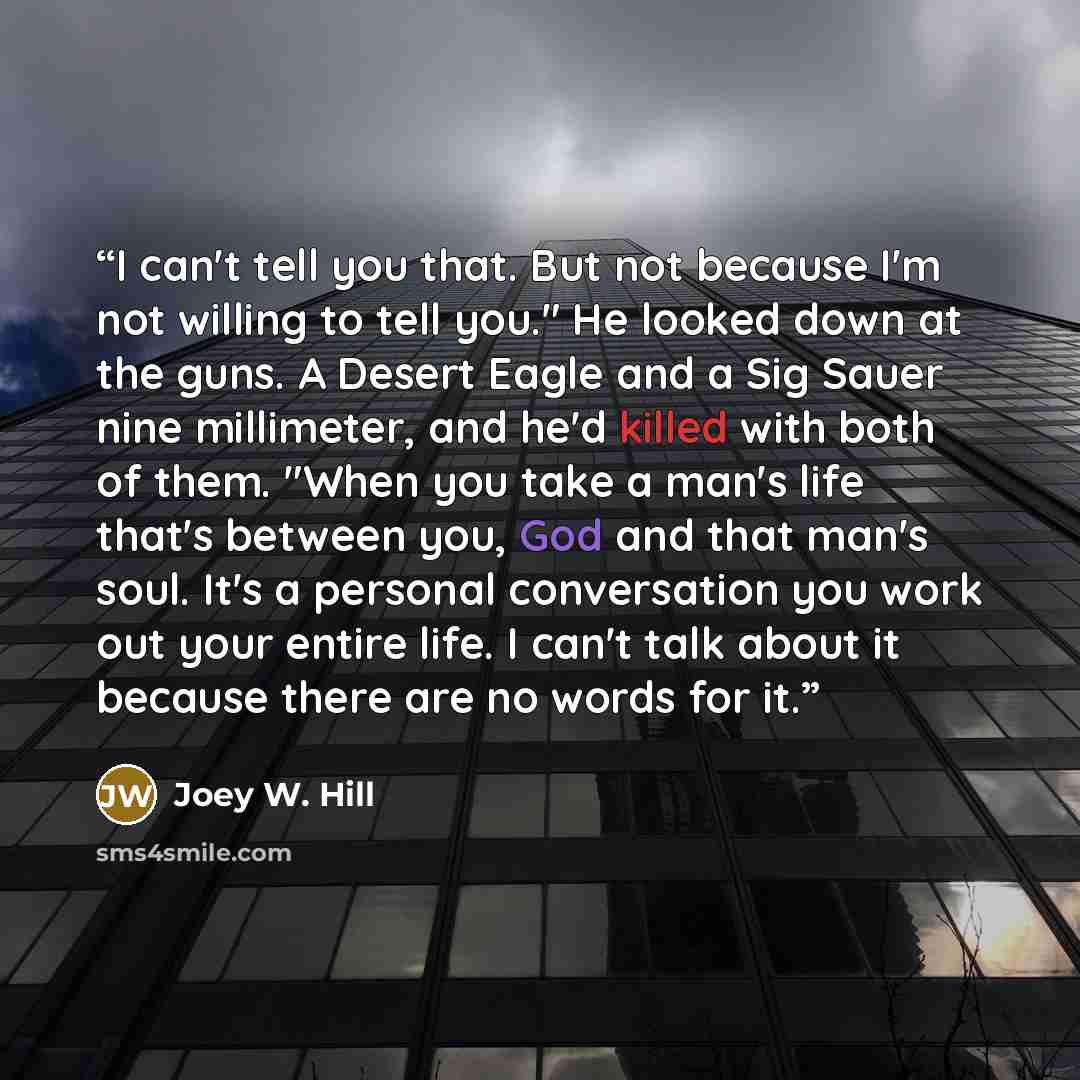 “I can't tell you that. But not because I'm not willing to tell you." He looked down at the guns. A Desert Eagle and a Sig Sauer nine millimeter, and he'd killed with both of them. "When you take a man's life that's between you, God and that man's soul. It's a personal conversation you work out…” quote by Joey W. Hill