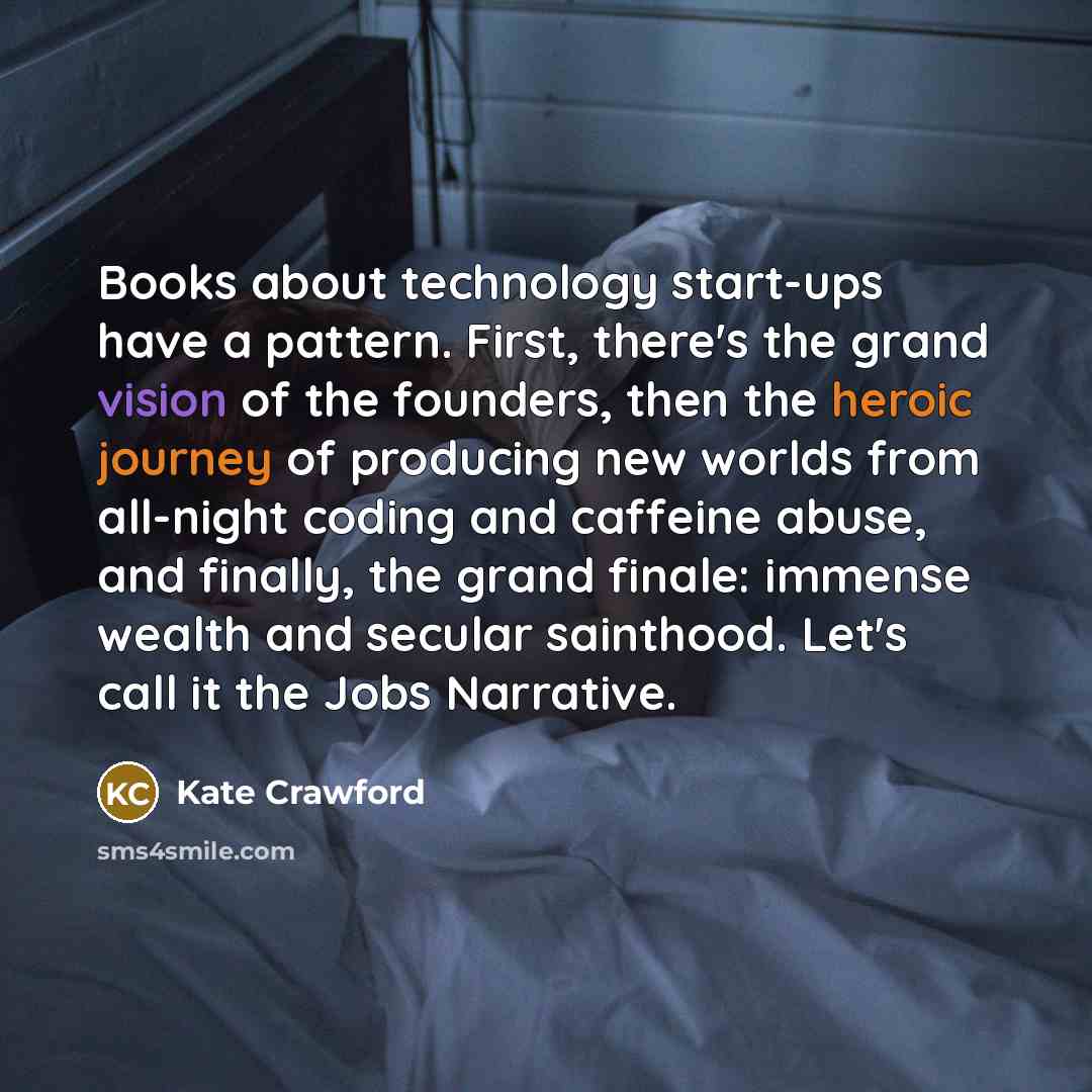 “Books about technology start-ups have a pattern. First, there's the grand vision of the founders, then the heroic journey of producing new worlds from all-night coding and caffeine abuse, and finally, the grand finale: immense wealth and secular sainthood. Let's call it the Jobs Narrative.” quote by Kate Crawford