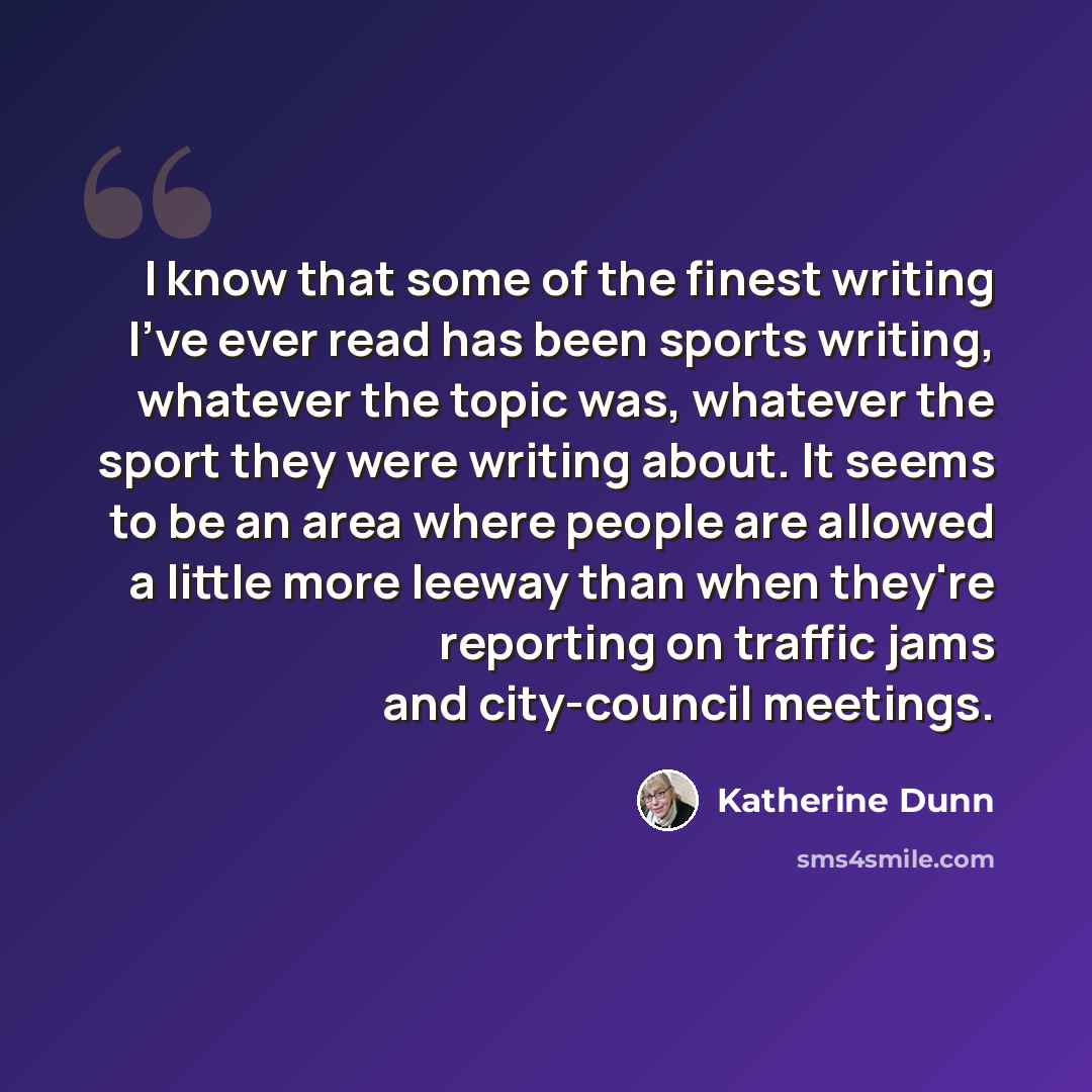 “I know that some of the finest writing I've ever read has been sports writing, whatever the topic was, whatever the sport they were writing about. It seems to be an area where people are allowed a little more leeway than when they're reporting on traffic jams and city-council meetings.” quote by Katherine Dunn