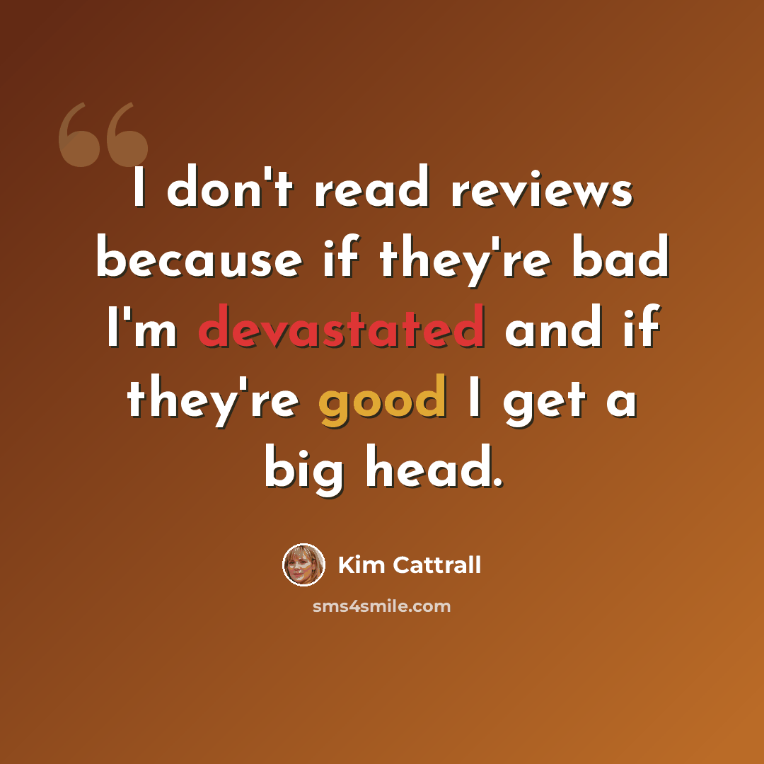 “I don't read reviews because if they're bad I'm devastated and if they're good I get a big head.” quote by Kim Cattrall