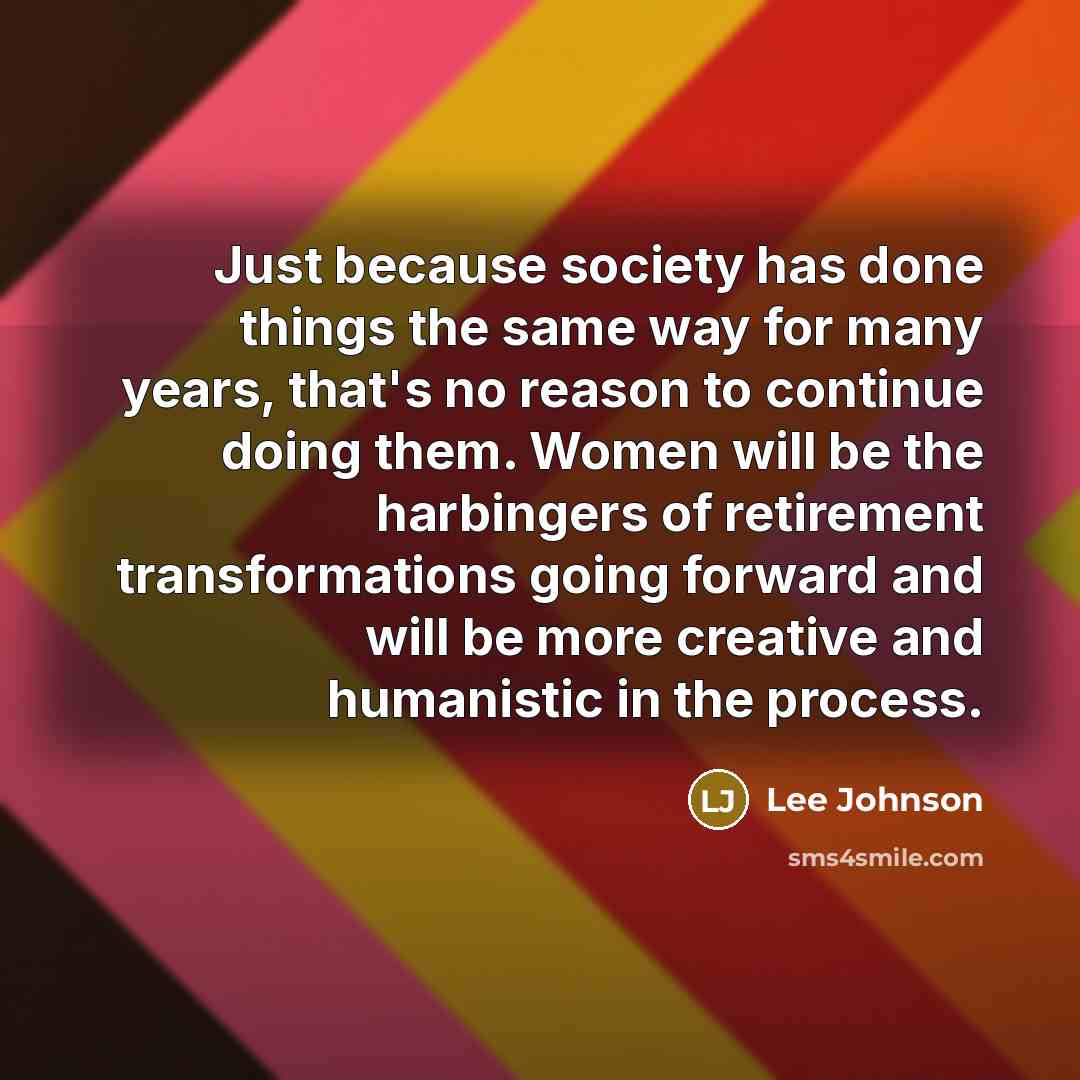“Just because society has done things the same way for many years, that's no reason to continue doing them. Women will be the harbingers of retirement transformations going forward and will be more creative and humanistic in the process.” quote by Lee Johnson