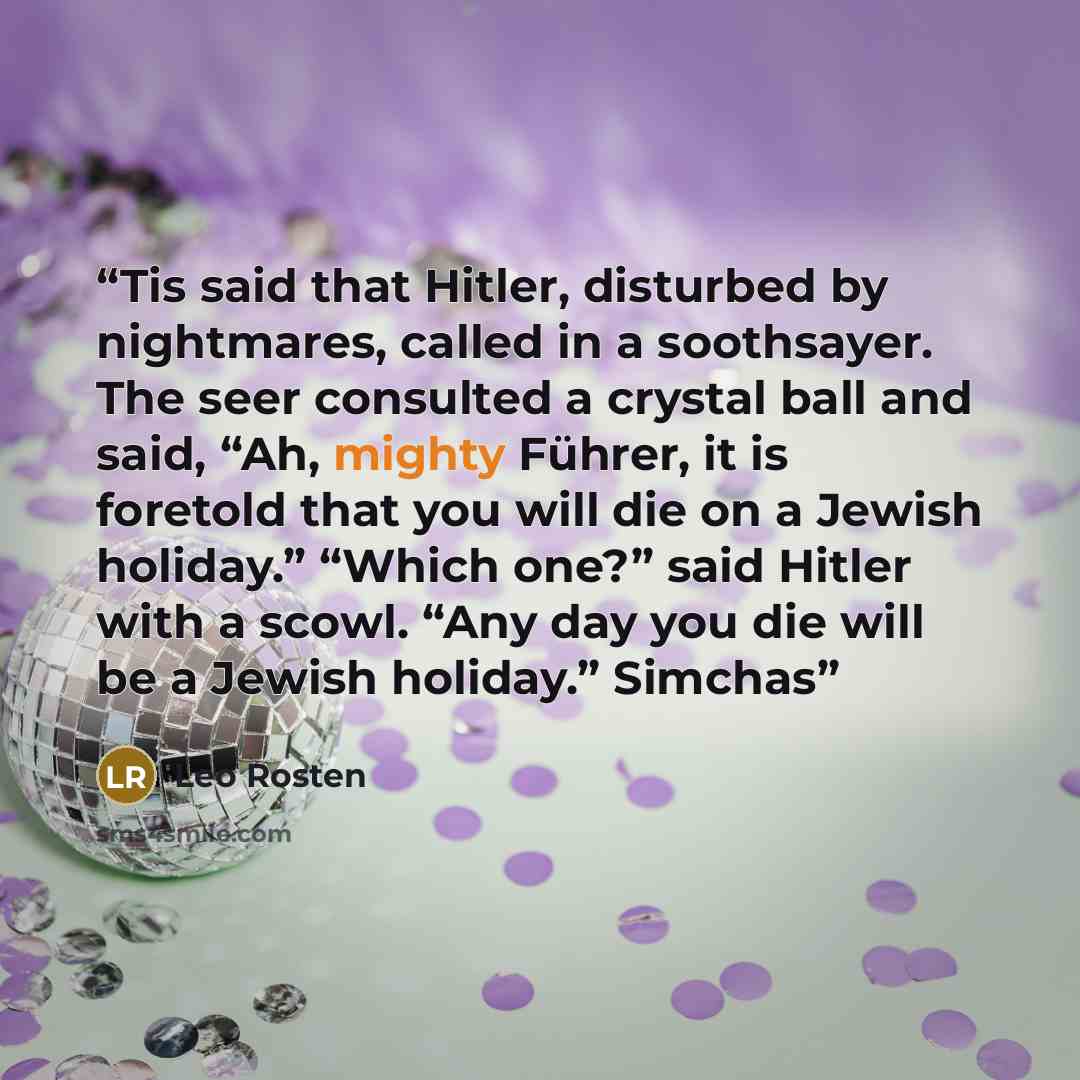 “Tis said that Hitler, disturbed by nightmares, called in a soothsayer. The seer consulted a crystal ball and said, “Ah, mighty Führer, it is foretold that you will die on a Jewish holiday.” “Which one?” said Hitler with a scowl. “Any day you die will be a Jewish holiday.” Simchas” quote by Leo Rosten