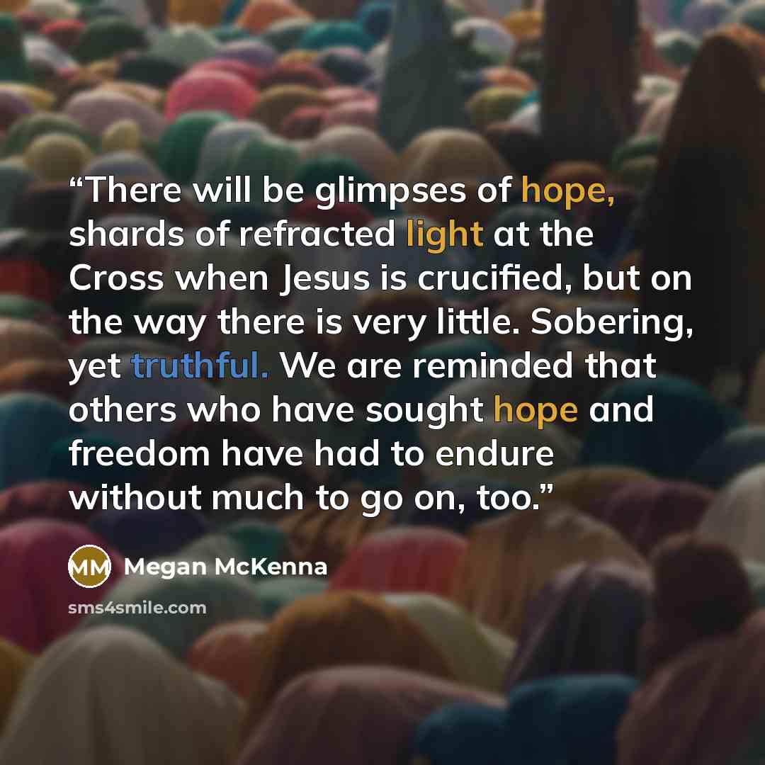 “There will be glimpses of hope, shards of refracted light at the Cross when Jesus is crucified, but on the way there is very little. Sobering, yet truthful. We are reminded that others who have sought hope and freedom have had to endure without much to go on, too.” quote by Megan McKenna
