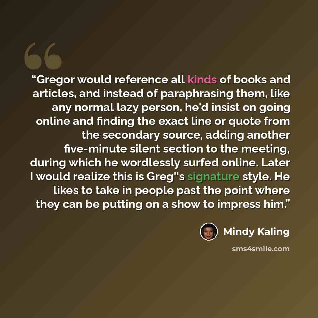 “Gregor would reference all kinds of books and articles, and instead of paraphrasing them, like any normal lazy person, he'd insist on going online and finding the exact line or quote from the secondary source, adding another five-minute silent section to the meeting, during which he wordlessly…” quote by Mindy Kaling