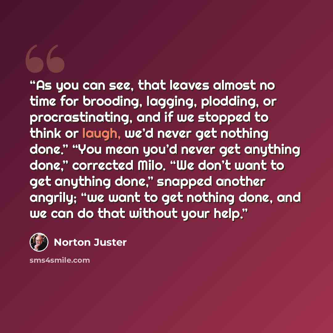 “As you can see, that leaves almost no time for brooding, lagging, plodding, or procrastinating, and if we stopped to think or laugh, we’d never get nothing done.” “You mean you’d never get anything done,” corrected Milo. “We don’t want to get anything done,” snapped another angrily; “we want to…” quote by Norton Juster