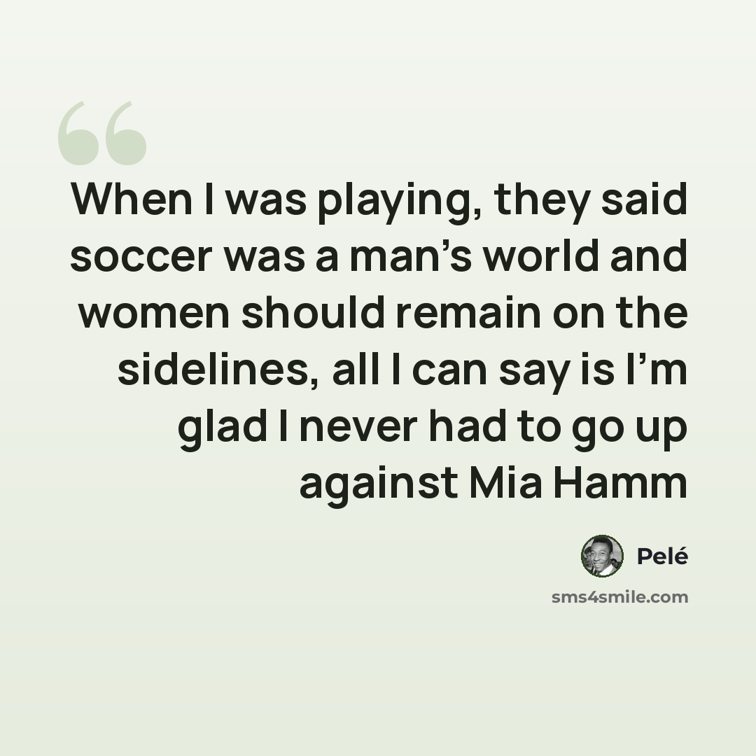 “When I was playing, they said soccer was a man's world and women should remain on the sidelines, all I can say is I'm glad I never had to go up against Mia Hamm” quote by Pele