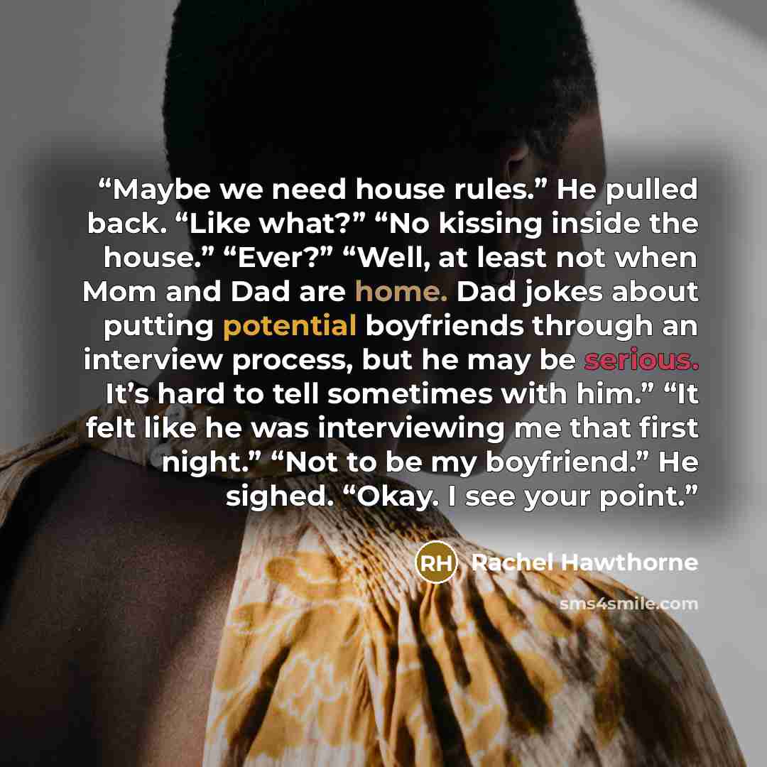 “Maybe we need house rules.” He pulled back. “Like what?” “No kissing inside the house.” “Ever?” “Well, at least not when Mom and Dad are home. Dad jokes about putting potential boyfriends through an interview process, but he may be serious. It’s hard to tell sometimes with him.” “It felt like he…” quote by Rachel Hawthorne