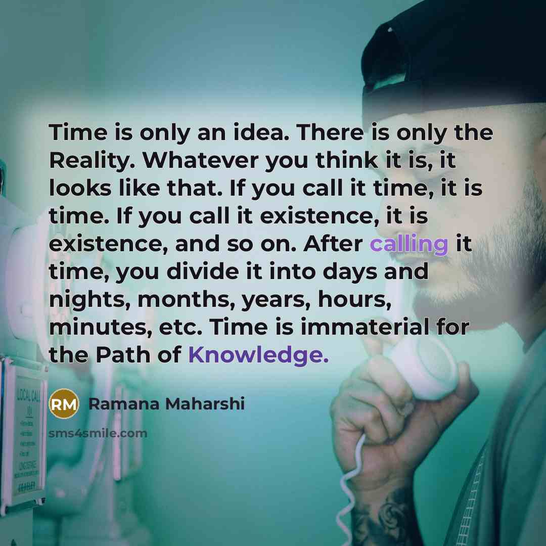 “Time is only an idea. There is only the Reality. Whatever you think it is, it looks like that. If you call it time, it is time. If you call it existence, it is existence, and so on. After calling it time, you divide it into days and nights, months, years, hours, minutes, etc. Time is immaterial…” quote by Ramana Maharshi