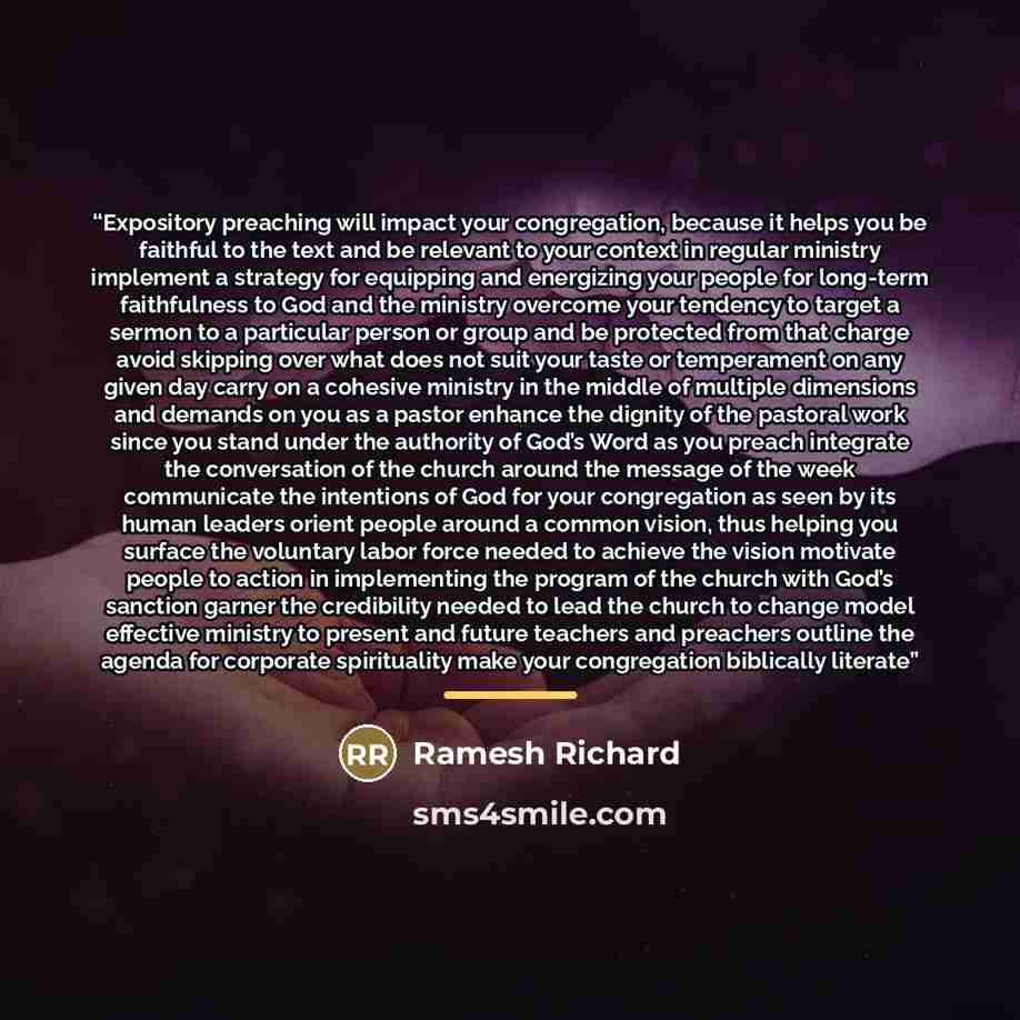 “Expository preaching will impact your congregation, because it helps you be faithful to the text and be relevant to your context in regular ministry implement a strategy for equipping and energizing your people for long-term faithfulness to God and the ministry overcome your tendency to target a…” quote by Ramesh Richard