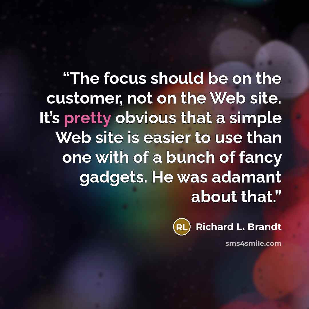 “The focus should be on the customer, not on the Web site. It’s pretty obvious that a simple Web site is easier to use than one with of a bunch of fancy gadgets. He was adamant about that.” quote by Richard L. Brandt