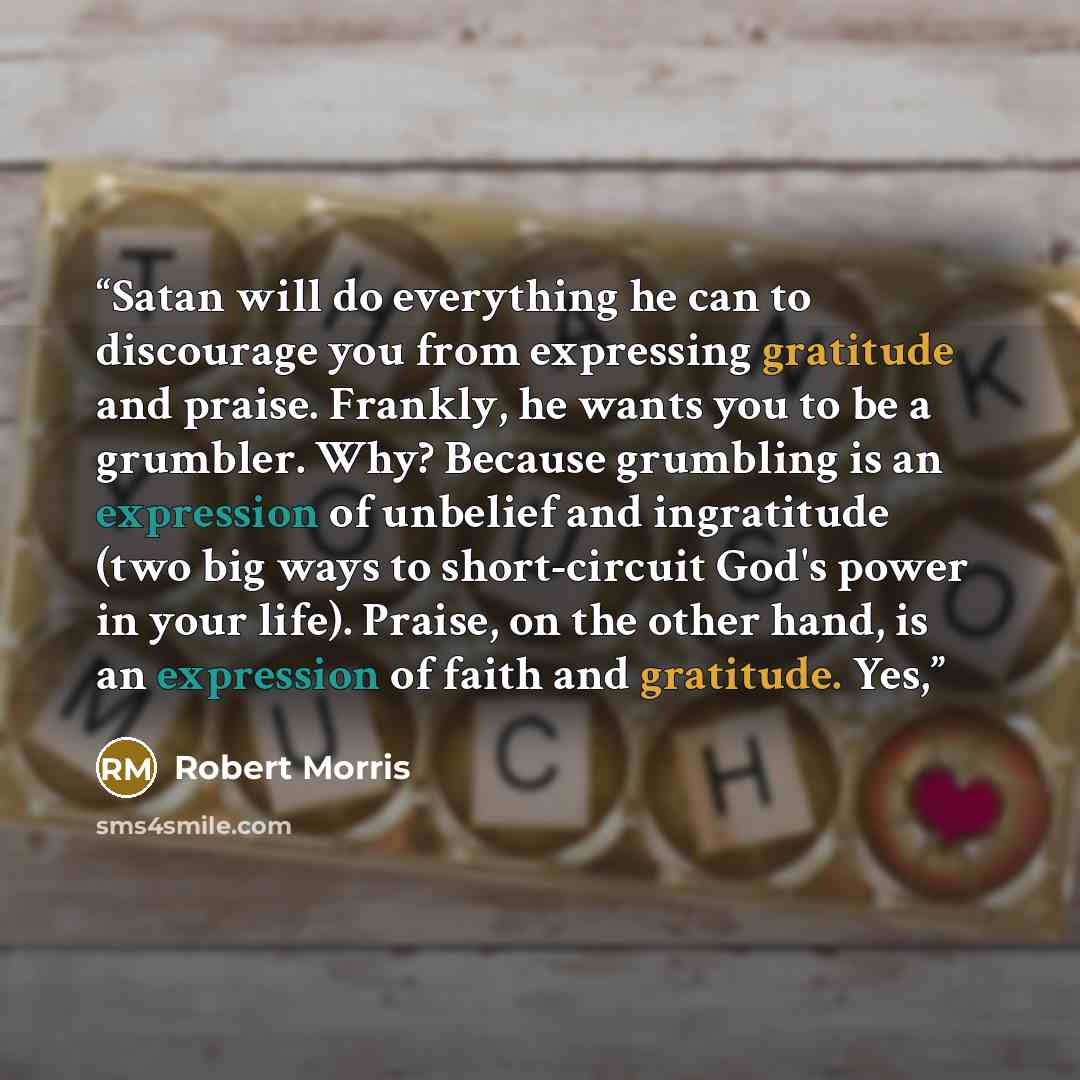 “Satan will do everything he can to discourage you from expressing gratitude and praise. Frankly, he wants you to be a grumbler. Why? Because grumbling is an expression of unbelief and ingratitude (two big ways to short-circuit God's power in your life). Praise, on the other hand, is an expression…” quote by Robert Morris