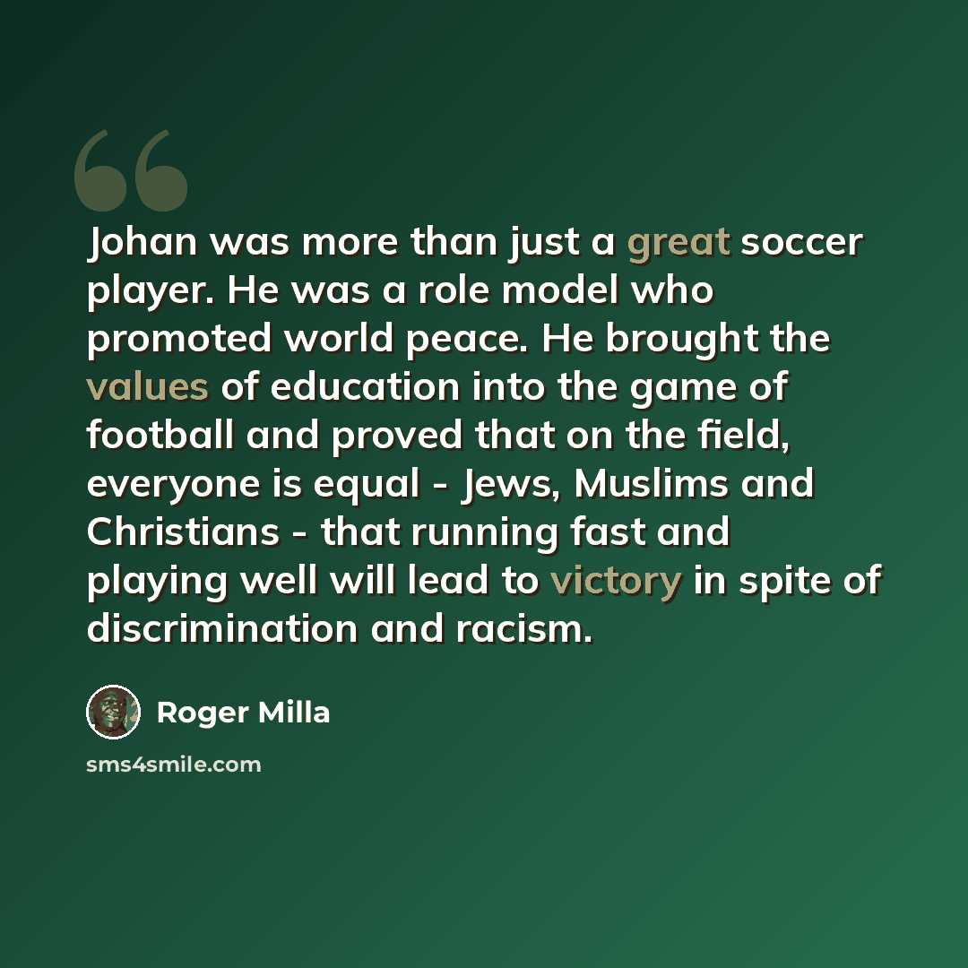 “Johan was more than just a great soccer player. He was a role model who promoted world peace. He brought the values of education into the game of football and proved that on the field, everyone is equal - Jews, Muslims and Christians - that running fast and playing well will lead to victory in…” quote by Roger Milla