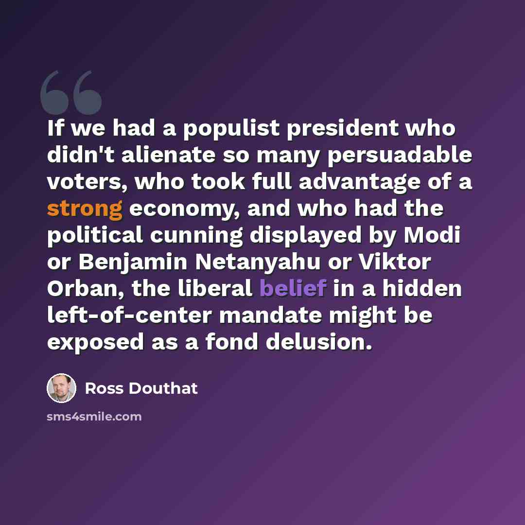 “If we had a populist president who didn't alienate so many persuadable voters, who took full advantage of a strong economy, and who had the political cunning displayed by Modi or Benjamin Netanyahu or Viktor Orban, the liberal belief in a hidden left-of-center mandate might be exposed as a fond…” quote by Ross Douthat