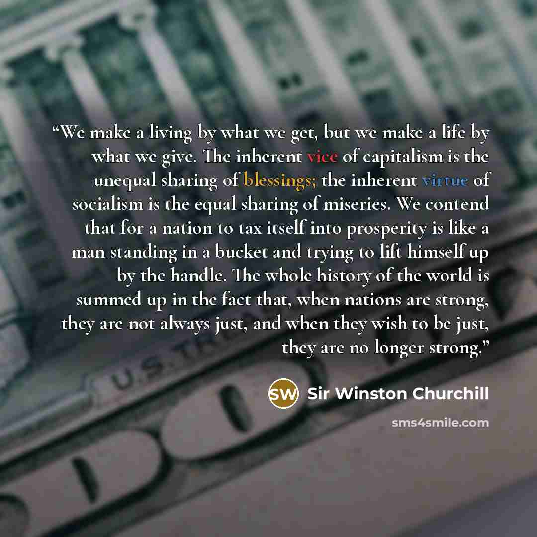 “We make a living by what we get, but we make a life by what we give. The inherent vice of capitalism is the unequal sharing of blessings; the inherent virtue of socialism is the equal sharing of miseries. We contend that for a nation to tax itself into prosperity is like a man standing in a bucket…” quote by Sir Winston Churchill