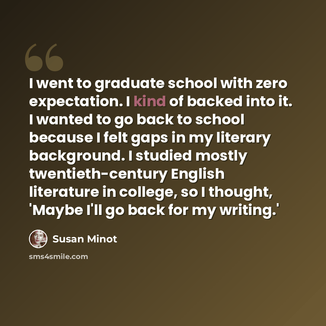 “I went to graduate school with zero expectation. I kind of backed into it. I wanted to go back to school because I felt gaps in my literary background. I studied mostly twentieth-century English literature in college, so I thought, 'Maybe I'll go back for my writing.'” quote by Susan Minot