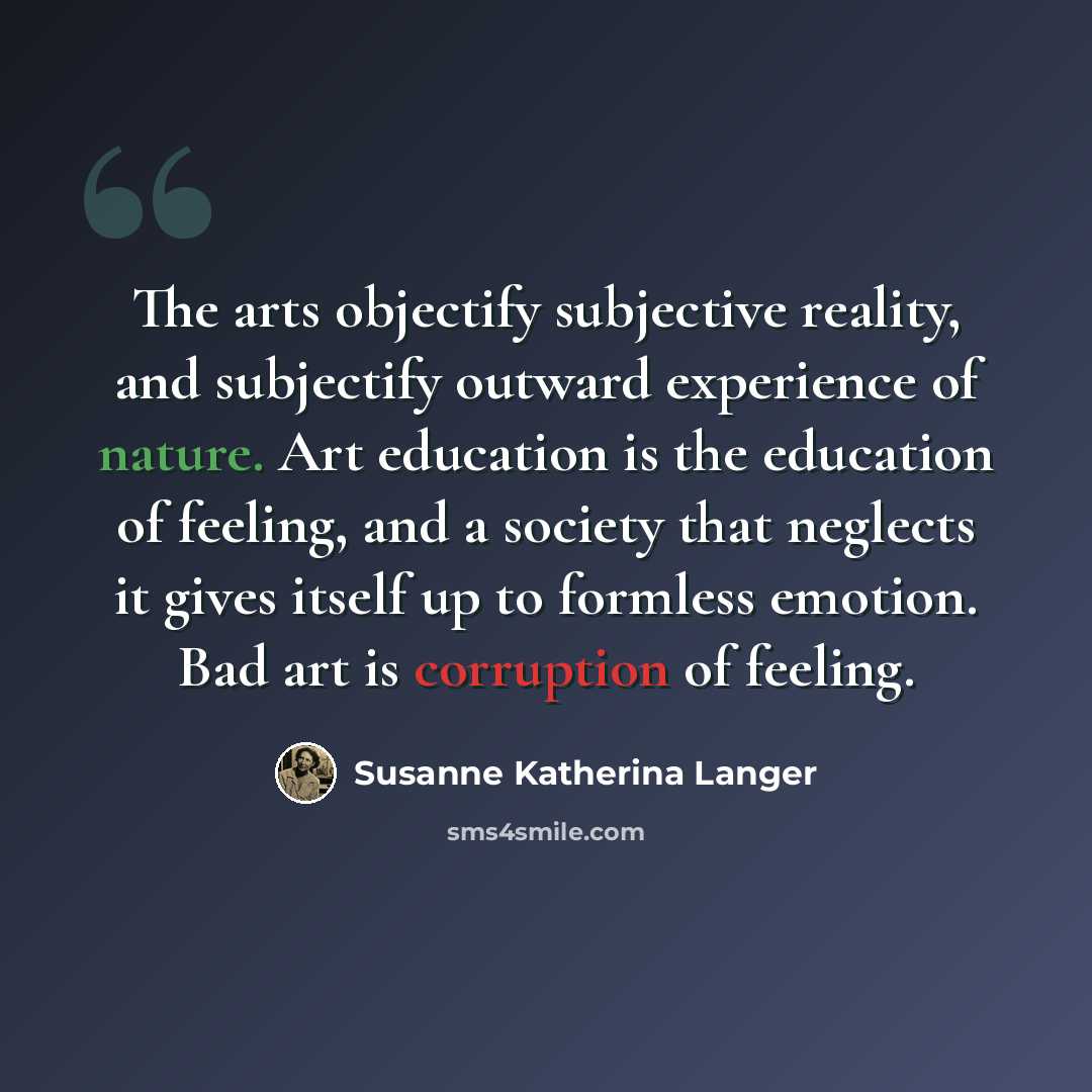“The arts objectify subjective reality, and subjectify outward experience of nature. Art education is the education of feeling, and a society that neglects it gives itself up to formless emotion. Bad art is corruption of feeling.” quote by Susanne Katherina Langer