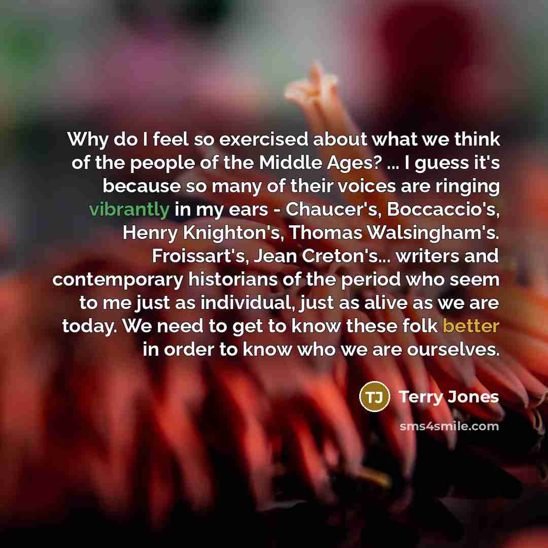 “Why do I feel so exercised about what we think of the people of the Middle Ages? ... I guess it's because so many of their voices are ringing vibrantly in my ears - Chaucer's, Boccaccio's, Henry Knighton's, Thomas Walsingham's. Froissart's, Jean Creton's... writers and contemporary historians of…” quote by Terry Jones