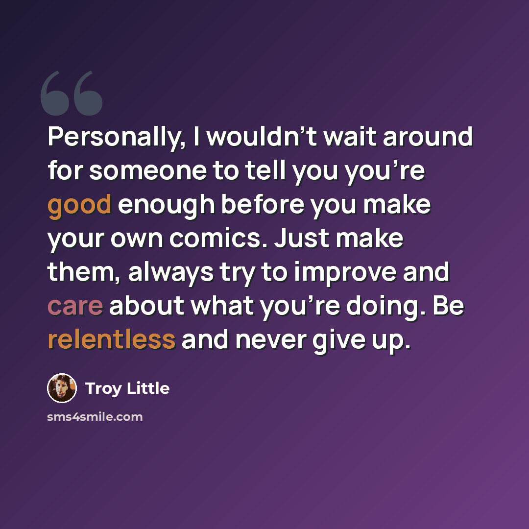 “Personally, I wouldn't wait around for someone to tell you you're good enough before you make your own comics. Just make them, always try to improve and care about what you're doing. Be relentless and never give up.” quote by Troy Little