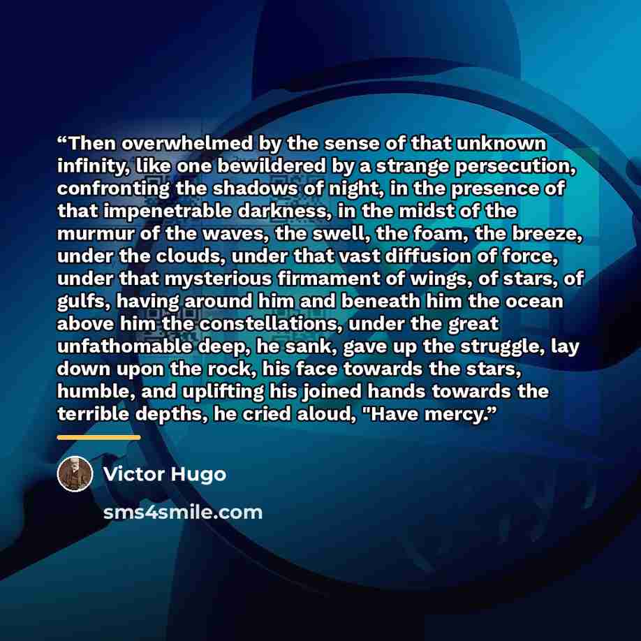 “Then overwhelmed by the sense of that unknown infinity, like one bewildered by a strange persecution, confronting the shadows of night, in the presence of that impenetrable darkness, in the midst of the murmur of the waves, the swell, the foam, the breeze, under the clouds, under that vast…” quote by Victor Hugo
