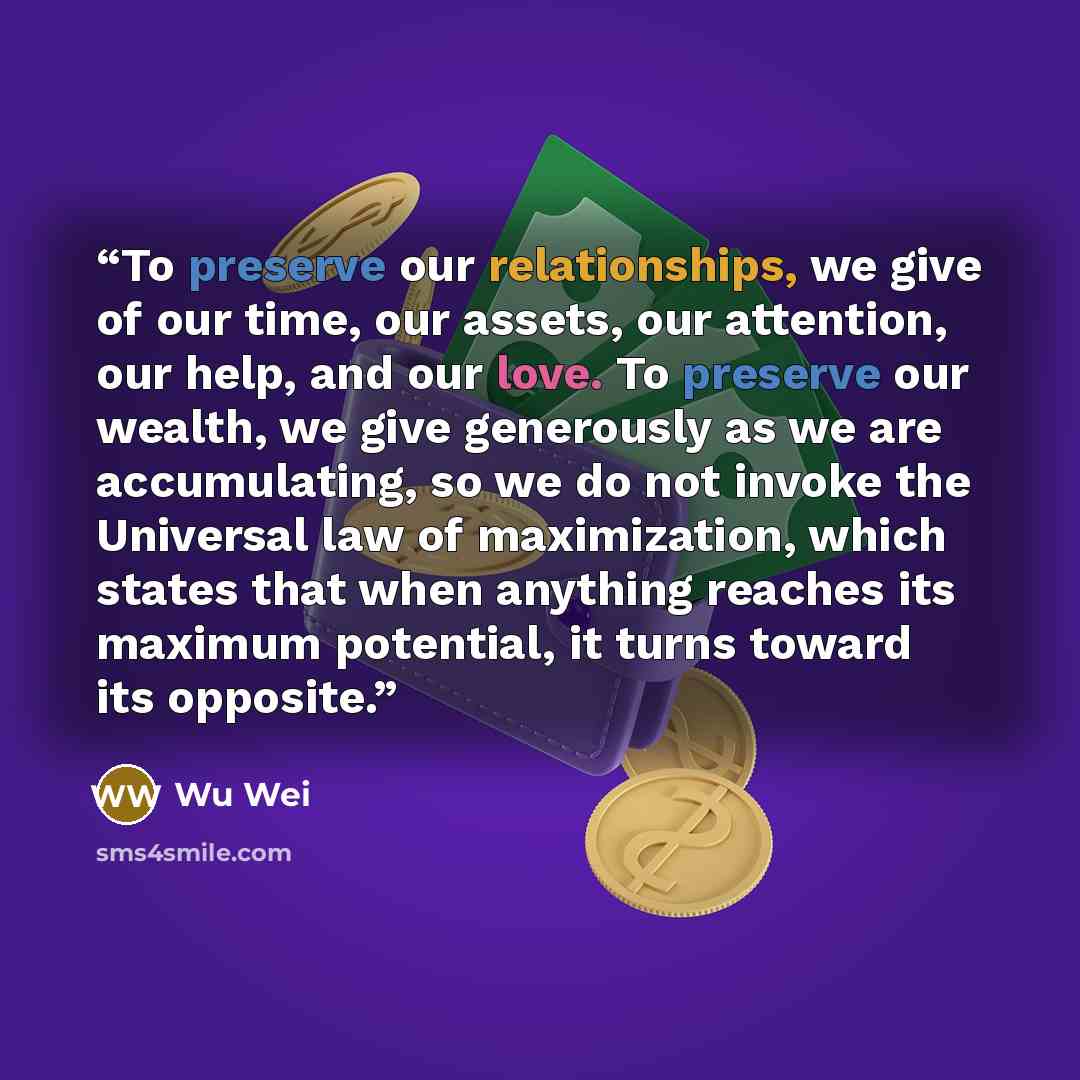 “To preserve our relationships, we give of our time, our assets, our attention, our help, and our love. To preserve our wealth, we give generously as we are accumulating, so we do not invoke the Universal law of maximization, which states that when anything reaches its maximum potential, it turns…” quote by Wu Wei